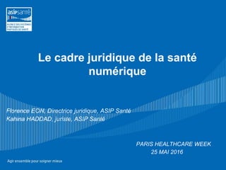 Le cadre juridique de la santé
numérique
Florence EON, Directrice juridique, ASIP Santé
Kahina HADDAD, juriste, ASIP Santé
PARIS HEALTHCARE WEEK
25 MAI 2016
 