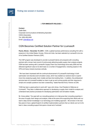 -- FOR IMMEDIATE RELEASE --
Contact:
Caitlin Bahr
Corporate Communications & Marketing Specialist
CGN & Associates
Tel. (309) 495-2406
Email: cbahr@cgn.net
CGN Becomes Certified Solution Partner for LLamasoft
Peoria, Illinois – November 16, 2010 – CGN, a global business performance consulting firm with a
presence in the United States, Europe, China and India, has been selected by LLamasoft to be one
of its Certified Solution Partners (CSP).
The CSP program was developed to provide LLamasoft clients and prospects with consulting
partners with a known track record of continuously delivering quality supply chain analysis projects.
CGN has been working with LLamasoft’s Supply Chain Guru technology since early 2009 and has
delivered significant value to its client base on a number of engagements, including projects in the
CPG and heavy industry business verticals.
“We have been impressed with the continual advancement of LLamasoft’s technology in both
optimization and discrete event simulation areas, which has enabled our solutions team to spend
more time analyzing supply chain models and less time building them. In addition, the professional
services team at LLamasoft enabled our team to get up and running quickly and their response to
simple and complex questions has been outstanding,” stated Navneet Arora, Partner at CGN.
“CGN has been a great partner to work with” says John Ames, Vice President of Alliances at
LLamasoft. “They take a collaborative approach to developing a supply chain model for analysis and
understand best practice processes for developing optimization and simulation models.
Mr. Ames added, “Our goal with our consulting partners is to help grow their consulting expertise in
the area of supply chain design and analysis, while at the same time supporting their efforts with our
team’s deep domain knowledge in our technology and modeling approach. We envision in the next
few years to have a global footprint of certified implementation partners that our clients can turn to for
best in class consulting support that spans a broad set of verticals.”
###
 