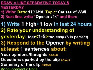 DRAW A LINE SEPARATING TODAY &
YESTERDAY
1) Write: Date: 11/16/10, Topic: Causes of WWI
2) Next line, write “Opener #44” and then:
1) Write 1 high+1 low in last 24 hours
2) Rate your understanding of
yesterday: lost<1-5>too easy (3 is perfect)
3) Respond to the Opener by writing
at least 1 sentences about:
Your opinions/thoughts OR/AND
Questions sparked by the clip OR/AND
Summary of the clip OR/AND
 