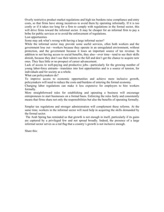 Overly restrictive product market regulations and high tax burdens raise compliance and entry 
costs, so that firms have strong incentives to avoid them by operating informally. If it is too 
costly or if it takes too long for a firm to comply with regulations in the formal sector, this 
will drive firms toward the informal sector. It may be cheaper for an informal firm to pay a 
bribe for public services or to avoid the enforcement of regulations. 
Lost opportunities 
Some may ask what’s wrong with having a large informal sector? 
While the informal sector may provide some useful services, often both workers and the 
government lose out—workers because they operate in an unregulated environment, without 
protection, and the government because it loses an important source of tax revenue. In 
addition to not having access to social benefits, they also—over time—tend to see their skills 
dimish, because they don’t use their talents to the full and don’t get the chance to acquire new 
ones. They face little or no prospect of career advancement. 
Lack of access to well-paying and productive jobs—particularly for the growing number of 
young labor-force entrants—translates into lost opportunities and is a source of tension, for 
individuals and for society as a whole. 
What can policymakers do? 
To improve access to economic opportunities and achieve more inclusive growth, 
policymakers will need to reduce the costs and burdens of entering the formal economy. 
Changing labor regulations can make it less expensive for employers to hire workers 
formally. 
More straightforward rules for establishing and operating a business will encourage 
entrepreneurs to start businesses on a formal basis. Enforcing the rules fairly and consistently 
means that firms share not only the responsibilities but also the benefits of operating formally. 
Simpler tax regulations and stronger administration will complement these reforms. At the 
same time, workers in the informal sector will need help in acquiring the skills demanded by 
the formal sector. 
The Arab Spring has reminded us that growth is not enough in itself, particularly if its gains 
are captured by a privileged few and not spread broadly. Indeed, the presence of a large 
informal sector serves as a red flag that a country’s growth is not inclusive enough. 
Share this: 
