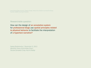 North Carolina State University, College of Design, Department of Graphic and Industrial Design,
Fall 2011, GD581 Final Project Research




Researchable question:
How can the design of an annotation system
for professional blogs use spatial principles related
to physical behavior to facilitate the interpretation
of a hypertext narrative?




Nadya Rodionenko | December 5, 2011
Meredith Davis (Committee Chair)
Denise Gonsalez Crisp, Kermit Bailey
 