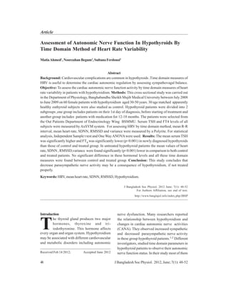Assessment of Autonomic Nerve Function In Hypothyroids By
Time Domain Method of Heart Rate Variability
MatiaAhmed1
,NoorzahanBegum2
,SultanaFerdousi3
Abstract
Background: Cardiovascular complications are common in hypothyroids .Time domain measures of
HRV is useful to determine the cardiac autonomic regulation by assessing sympathovagal balance.
Objective: To assess the cardiac autonomic nerve function activity by time domain measures of heart
rate variability in patients with hypothyroidism. Methods: This cross sectional study was carried out
in the Department of Physiology, Banghabandhu Sheikh Mujib Medical University between July 2008
to June 2009 on 60 female patients with hypothyroidism aged 30-50 years. 30 age matched apparently
healthy euthyroid subjects were also studied as control. Hypothyroid patients were divided into 2
subgroups ,one group includes patients on their 1st day of diagnosis, before starting of treatment and
another group includes patients with medication for 12-18 months. The patients were selected from
the Out Patients Department of Endocrinology Wing BSMMU. Serum TSH and FT4 levels of all
subjects were measured by AxSYM system. For assessing HRV by time domain method, mean R-R
interval, mean heart rate, SDNN, RMSSD and variance were measured by a Polyrite. For statistical
analysis, Independent Sample t test and One WayANOVAwere used. Results: The mean serum TSH
was significantly higher and FT4 was significantly lower (p<0.001) in newly diagnosed hypothyroids
than those of control and treated group. In untreated hypothyroid patients the mean values of heart
rate, SDNN , RMSSD,variance were found significantly (p<0.001) lower in comparison to both control
and treated patients. No significant difference in these hormonal levels and all these time domain
measures were found between control and treated group. Conclusion: This study concludes that
decrease parasympathetic nerve activity may be a consequence of hypothyroidism, if not treated
properly.
Keywords: HRV, mean heart rate, SDNN, RMSSD, Hypothyroidism.
J Bangladesh Soc Physiol. 2012 June; 7(1): 48-52
For Authors Affiliation, see end of text.
http://www.banglajol.info/index.php/JBSP
Received Feb 14 2012; Accepted June 2012
Introduction nerve dysfunction. Many researchers reported
the relationship between hypothyroidism and
changes in cardiac autonomic nerve activities
(CANA). They observed increased sympathetic
and decreased parasympathetic nerve activity
in these group hypothyroid patients.1-2 Different
investigators, studied time domain parameters in
hypothyroid patients to observe their autonomic
nerve function status. In their study most of them
he thyroid gland produces two major
hormones, thyroxine and tri-
iodothyronine. This hormone affects
every organ and organ system. Hypothyroidism
may be associated with different cardiovascular
and metabolic disorders including autonomic
T
48 J Bangladesh Soc Physiol. 2012, June; 7(1): 48-52
Article
 