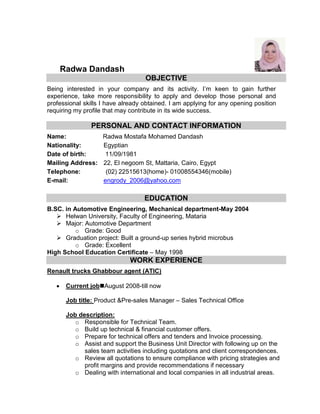 Radwa Dandash
OBJECTIVE
Being interested in your company and its activity. I’m keen to gain further
experience, take more responsibility to apply and develop those personal and
professional skills I have already obtained. I am applying for any opening position
requiring my profile that may contribute in its wide success.
PERSONAL AND CONTACT INFORMATION
Name: Radwa Mostafa Mohamed Dandash
Nationality: Egyptian
Date of birth: 11/09/1981
Mailing Address: 22, El negoom St, Mattaria, Cairo, Egypt
Telephone: (02) 22515613(home)- 01008554346(mobile)
E-mail: engrody_2006@yahoo.com
EDUCATION
B.SC. in Automotive Engineering, Mechanical department-May 2004
 Helwan University, Faculty of Engineering, Mataria
 Major: Automotive Department
o Grade: Good
 Graduation project: Built a ground-up series hybrid microbus
o Grade: Excellent
High School Education Certificate – May 1998
WORK EXPERIENCE
Renault trucks Ghabbour agent (ATIC)
 Current jobAugust 2008-till now
Job title: Product &Pre-sales Manager – Sales Technical Office
Job description:
o Responsible for Technical Team.
o Build up technical & financial customer offers.
o Prepare for technical offers and tenders and Invoice processing.
o Assist and support the Business Unit Director with following up on the
sales team activities including quotations and client correspondences.
o Review all quotations to ensure compliance with pricing strategies and
profit margins and provide recommendations if necessary
o Dealing with international and local companies in all industrial areas.
 