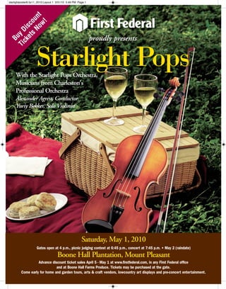 proudly presentsproudly presents
StarlightPops
Saturday, May 1, 2010
Gates open at 4 p.m., picnic judging contest at 6:45 p.m., concert at 7:45 p.m. • May 2 (raindate)
Boone Hall Plantation, Mount Pleasant
Advance discount ticket sales April 5 - May 1 at www.firstfederal.com, in any First Federal office
and at Boone Hall Farms Produce. Tickets may be purchased at the gate.
Come early for home and garden tours, arts & craft vendors, lowcountry art displays and pre-concert entertainment.
With the Starlight Pops Orchestra,
Musicians from Charleston's
Professional Orchestra
Alexander Agrest, Conductor
Yuriy Bekker, Solo Violinist
Buy
Discount
Tickets
Now!
Starlight Pops
starlightposter8.5x11_2010:Layout 1 3/31/10 5:49 PM Page 1
 