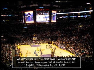 Word Wrestling Entertainment (WWE) will conduct 24th
annual SummerSlam main event at Staples Center, Los
Angeles, California on August 14, 2011.
http://farm3.static.flickr.com/2117/2398078588_a7fe7ddcaa.jpg

 