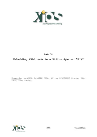 Lab 3:
  Embedding VHDL code in a Xilinx Spartan 3E VI




Keywords: LabVIEW, LabVIEW FPGA, Xilinx SPARTAN3E Starter Kit,
VHDL, Even Parity.




Vincent Claes                2008                   Vincent Claes
 