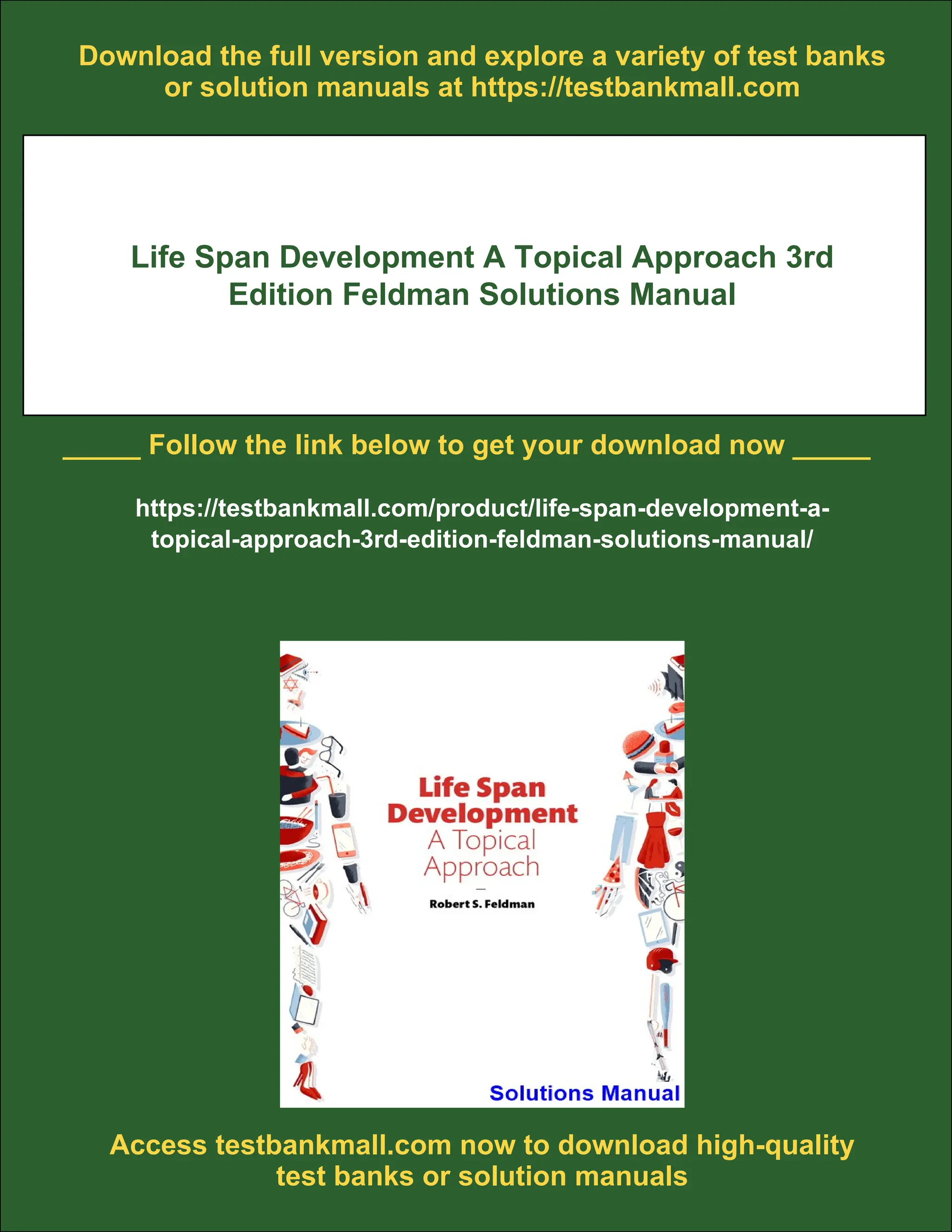 Download the full version and explore a variety of test banks
or solution manuals at https://testbankmall.com
Life Span Development A Topical Approach 3rd
Edition Feldman Solutions Manual
_____ Follow the link below to get your download now _____
https://testbankmall.com/product/life-span-development-a-
topical-approach-3rd-edition-feldman-solutions-manual/
Access testbankmall.com now to download high-quality
test banks or solution manuals
 