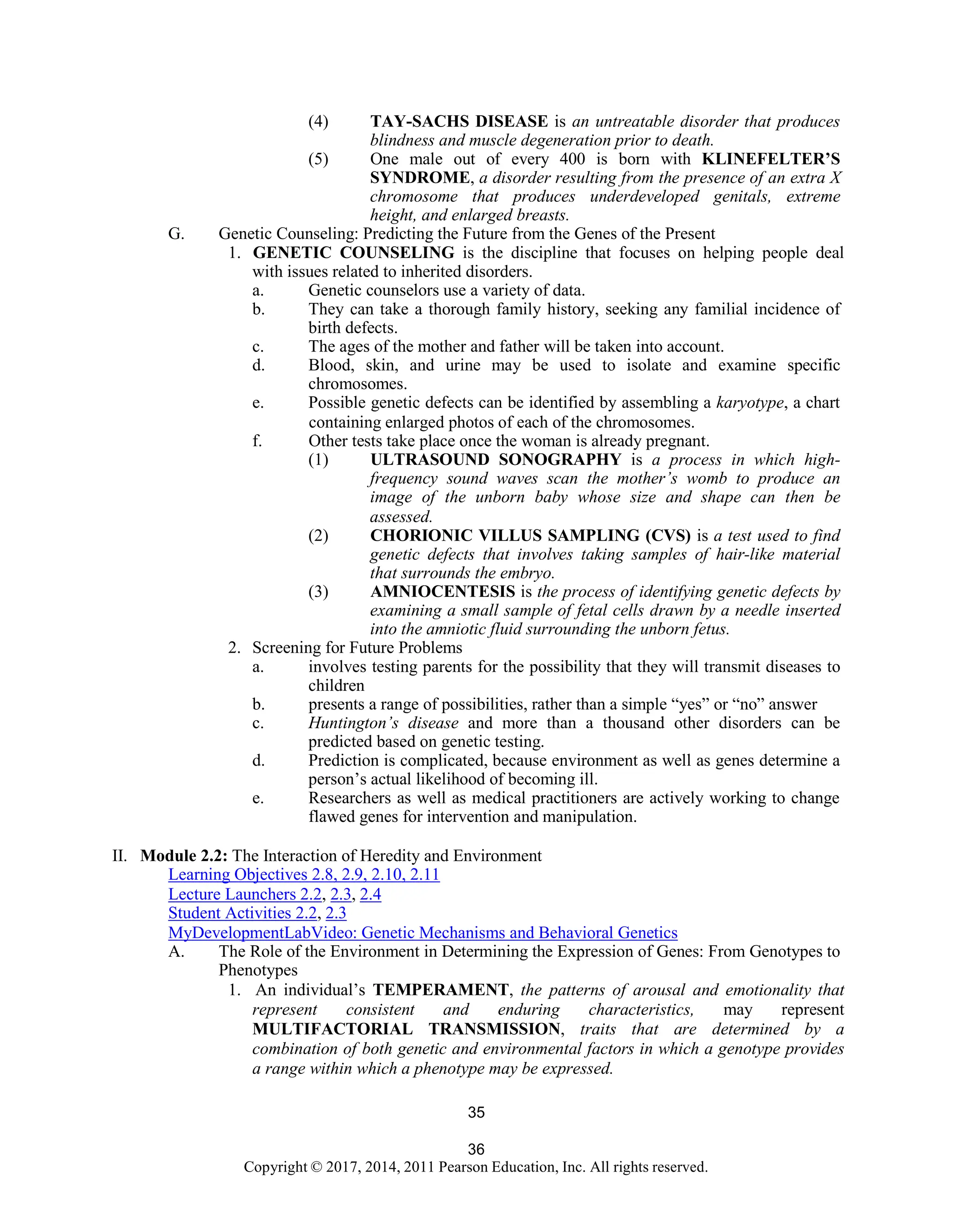 36
Copyright © 2017, 2014, 2011 Pearson Education, Inc. All rights reserved.
35
(4) TAY-SACHS DISEASE is an untreatable disorder that produces
blindness and muscle degeneration prior to death.
(5) One male out of every 400 is born with KLINEFELTER’S
SYNDROME, a disorder resulting from the presence of an extra X
chromosome that produces underdeveloped genitals, extreme
height, and enlarged breasts.
G. Genetic Counseling: Predicting the Future from the Genes of the Present
1. GENETIC COUNSELING is the discipline that focuses on helping people deal
with issues related to inherited disorders.
a. Genetic counselors use a variety of data.
b. They can take a thorough family history, seeking any familial incidence of
birth defects.
c. The ages of the mother and father will be taken into account.
d. Blood, skin, and urine may be used to isolate and examine specific
chromosomes.
e. Possible genetic defects can be identified by assembling a karyotype, a chart
containing enlarged photos of each of the chromosomes.
f. Other tests take place once the woman is already pregnant.
(1) ULTRASOUND SONOGRAPHY is a process in which high-
frequency sound waves scan the mother’s womb to produce an
image of the unborn baby whose size and shape can then be
assessed.
(2) CHORIONIC VILLUS SAMPLING (CVS) is a test used to find
genetic defects that involves taking samples of hair-like material
that surrounds the embryo.
(3) AMNIOCENTESIS is the process of identifying genetic defects by
examining a small sample of fetal cells drawn by a needle inserted
into the amniotic fluid surrounding the unborn fetus.
2. Screening for Future Problems
a. involves testing parents for the possibility that they will transmit diseases to
children
b. presents a range of possibilities, rather than a simple “yes” or “no” answer
c. Huntington’s disease and more than a thousand other disorders can be
predicted based on genetic testing.
d. Prediction is complicated, because environment as well as genes determine a
person’s actual likelihood of becoming ill.
e. Researchers as well as medical practitioners are actively working to change
flawed genes for intervention and manipulation.
II. Module 2.2: The Interaction of Heredity and Environment
Learning Objectives 2.8, 2.9, 2.10, 2.11
Lecture Launchers 2.2, 2.3, 2.4
Student Activities 2.2, 2.3
MyDevelopmentLabVideo: Genetic Mechanisms and Behavioral Genetics
A. The Role of the Environment in Determining the Expression of Genes: From Genotypes to
Phenotypes
1. An individual’s TEMPERAMENT, the patterns of arousal and emotionality that
represent consistent and enduring characteristics, may represent
MULTIFACTORIAL TRANSMISSION, traits that are determined by a
combination of both genetic and environmental factors in which a genotype provides
a range within which a phenotype may be expressed.
 