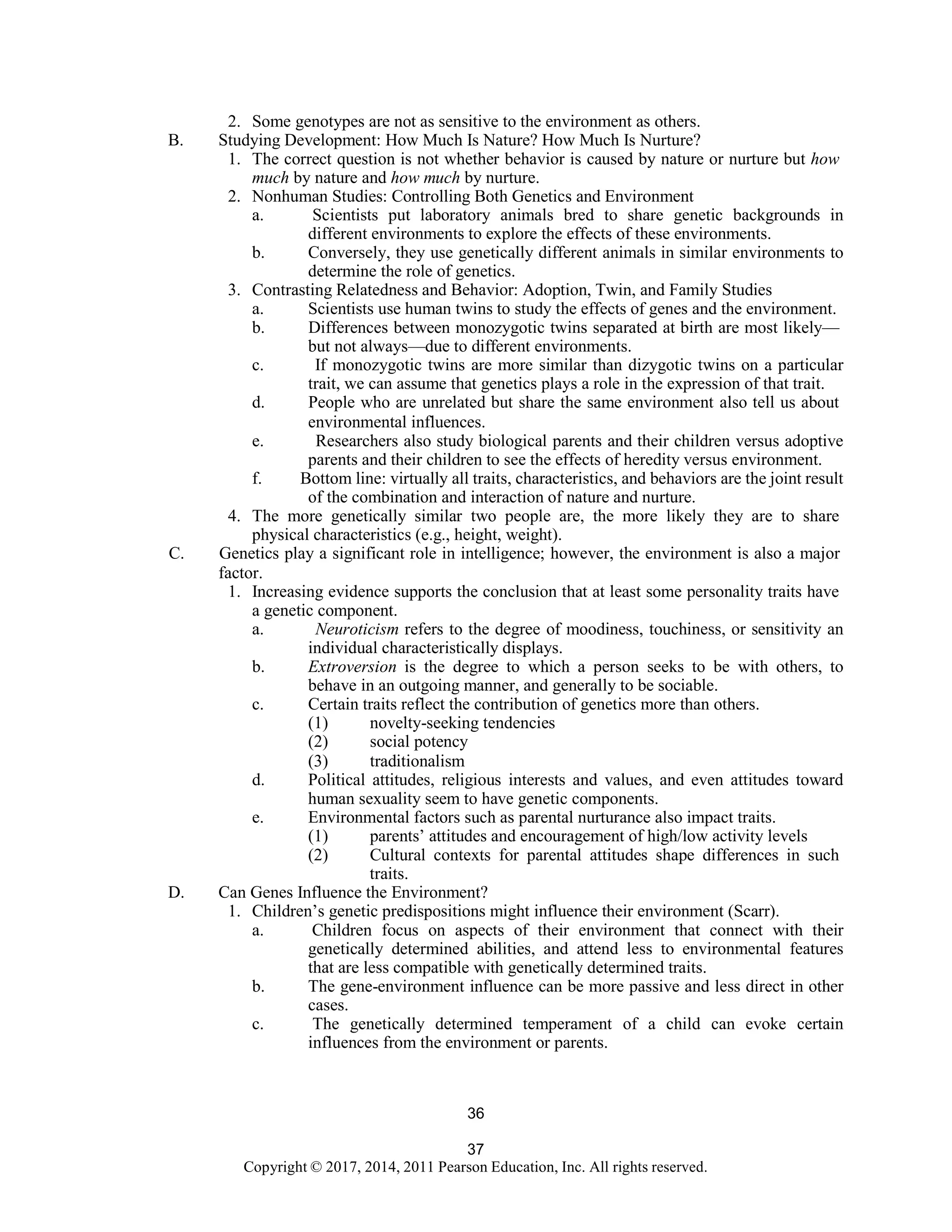 37
Copyright © 2017, 2014, 2011 Pearson Education, Inc. All rights reserved.
36
2. Some genotypes are not as sensitive to the environment as others.
B. Studying Development: How Much Is Nature? How Much Is Nurture?
1. The correct question is not whether behavior is caused by nature or nurture but how
much by nature and how much by nurture.
2. Nonhuman Studies: Controlling Both Genetics and Environment
a. Scientists put laboratory animals bred to share genetic backgrounds in
different environments to explore the effects of these environments.
b. Conversely, they use genetically different animals in similar environments to
determine the role of genetics.
3. Contrasting Relatedness and Behavior: Adoption, Twin, and Family Studies
a. Scientists use human twins to study the effects of genes and the environment.
b. Differences between monozygotic twins separated at birth are most likely—
but not always—due to different environments.
c. If monozygotic twins are more similar than dizygotic twins on a particular
trait, we can assume that genetics plays a role in the expression of that trait.
d. People who are unrelated but share the same environment also tell us about
environmental influences.
e. Researchers also study biological parents and their children versus adoptive
parents and their children to see the effects of heredity versus environment.
f. Bottom line: virtually all traits, characteristics, and behaviors are the joint result
of the combination and interaction of nature and nurture.
4. The more genetically similar two people are, the more likely they are to share
physical characteristics (e.g., height, weight).
C. Genetics play a significant role in intelligence; however, the environment is also a major
factor.
1. Increasing evidence supports the conclusion that at least some personality traits have
a genetic component.
a. Neuroticism refers to the degree of moodiness, touchiness, or sensitivity an
individual characteristically displays.
b. Extroversion is the degree to which a person seeks to be with others, to
behave in an outgoing manner, and generally to be sociable.
c. Certain traits reflect the contribution of genetics more than others.
(1) novelty-seeking tendencies
(2) social potency
(3) traditionalism
d. Political attitudes, religious interests and values, and even attitudes toward
human sexuality seem to have genetic components.
e. Environmental factors such as parental nurturance also impact traits.
(1) parents’ attitudes and encouragement of high/low activity levels
(2) Cultural contexts for parental attitudes shape differences in such
traits.
D. Can Genes Influence the Environment?
1. Children’s genetic predispositions might influence their environment (Scarr).
a. Children focus on aspects of their environment that connect with their
genetically determined abilities, and attend less to environmental features
that are less compatible with genetically determined traits.
b. The gene-environment influence can be more passive and less direct in other
cases.
c. The genetically determined temperament of a child can evoke certain
influences from the environment or parents.
 