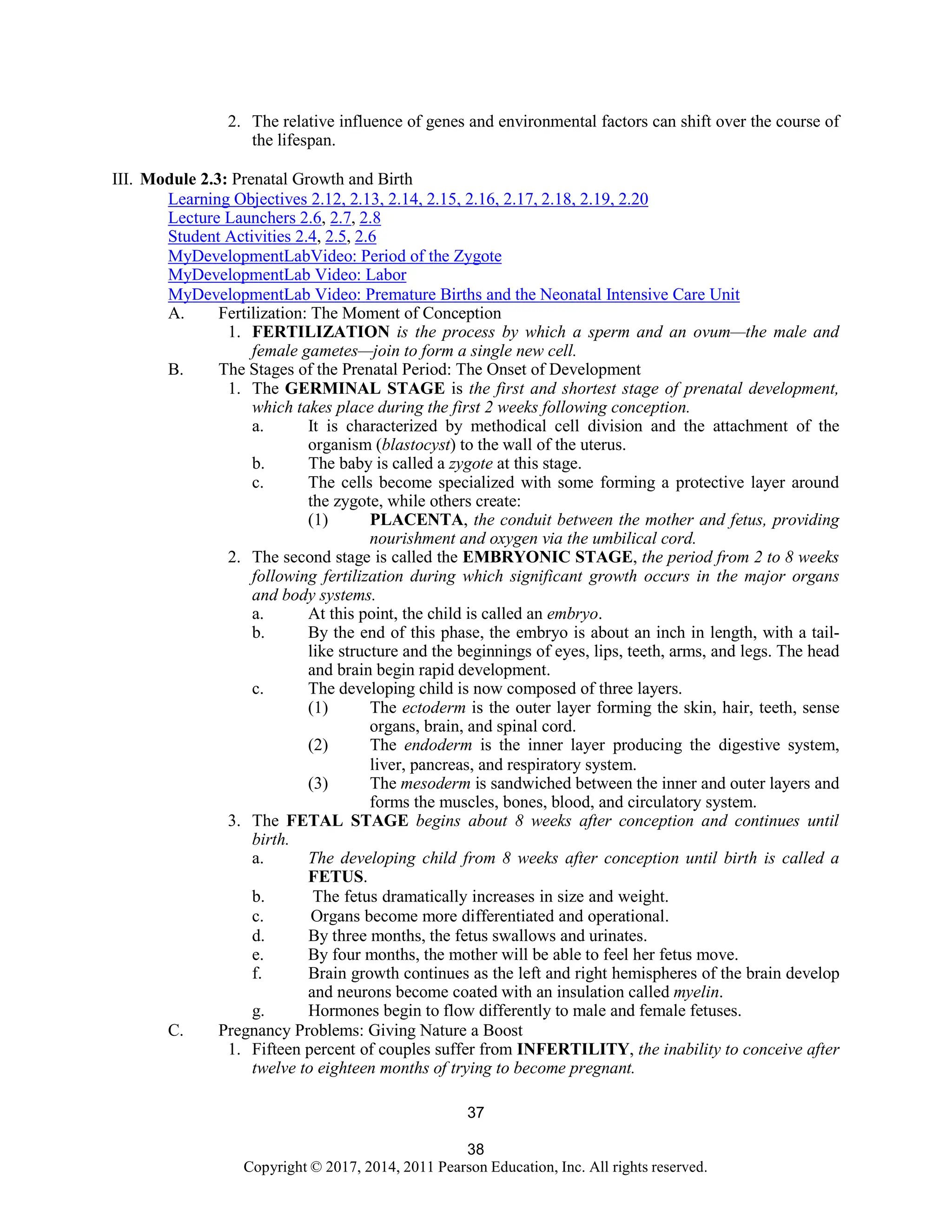 38
Copyright © 2017, 2014, 2011 Pearson Education, Inc. All rights reserved.
37
2. The relative influence of genes and environmental factors can shift over the course of
the lifespan.
III. Module 2.3: Prenatal Growth and Birth
Learning Objectives 2.12, 2.13, 2.14, 2.15, 2.16, 2.17, 2.18, 2.19, 2.20
Lecture Launchers 2.6, 2.7, 2.8
Student Activities 2.4, 2.5, 2.6
MyDevelopmentLabVideo: Period of the Zygote
MyDevelopmentLab Video: Labor
MyDevelopmentLab Video: Premature Births and the Neonatal Intensive Care Unit
A. Fertilization: The Moment of Conception
1. FERTILIZATION is the process by which a sperm and an ovum—the male and
female gametes—join to form a single new cell.
B. The Stages of the Prenatal Period: The Onset of Development
1. The GERMINAL STAGE is the first and shortest stage of prenatal development,
which takes place during the first 2 weeks following conception.
a. It is characterized by methodical cell division and the attachment of the
organism (blastocyst) to the wall of the uterus.
b. The baby is called a zygote at this stage.
c. The cells become specialized with some forming a protective layer around
the zygote, while others create:
(1) PLACENTA, the conduit between the mother and fetus, providing
nourishment and oxygen via the umbilical cord.
2. The second stage is called the EMBRYONIC STAGE, the period from 2 to 8 weeks
following fertilization during which significant growth occurs in the major organs
and body systems.
a. At this point, the child is called an embryo.
b. By the end of this phase, the embryo is about an inch in length, with a tail-
like structure and the beginnings of eyes, lips, teeth, arms, and legs. The head
and brain begin rapid development.
c. The developing child is now composed of three layers.
(1) The ectoderm is the outer layer forming the skin, hair, teeth, sense
organs, brain, and spinal cord.
(2) The endoderm is the inner layer producing the digestive system,
liver, pancreas, and respiratory system.
(3) The mesoderm is sandwiched between the inner and outer layers and
forms the muscles, bones, blood, and circulatory system.
3. The FETAL STAGE begins about 8 weeks after conception and continues until
birth.
a. The developing child from 8 weeks after conception until birth is called a
FETUS.
b. The fetus dramatically increases in size and weight.
c. Organs become more differentiated and operational.
d. By three months, the fetus swallows and urinates.
e. By four months, the mother will be able to feel her fetus move.
f. Brain growth continues as the left and right hemispheres of the brain develop
and neurons become coated with an insulation called myelin.
g. Hormones begin to flow differently to male and female fetuses.
C. Pregnancy Problems: Giving Nature a Boost
1. Fifteen percent of couples suffer from INFERTILITY, the inability to conceive after
twelve to eighteen months of trying to become pregnant.
 