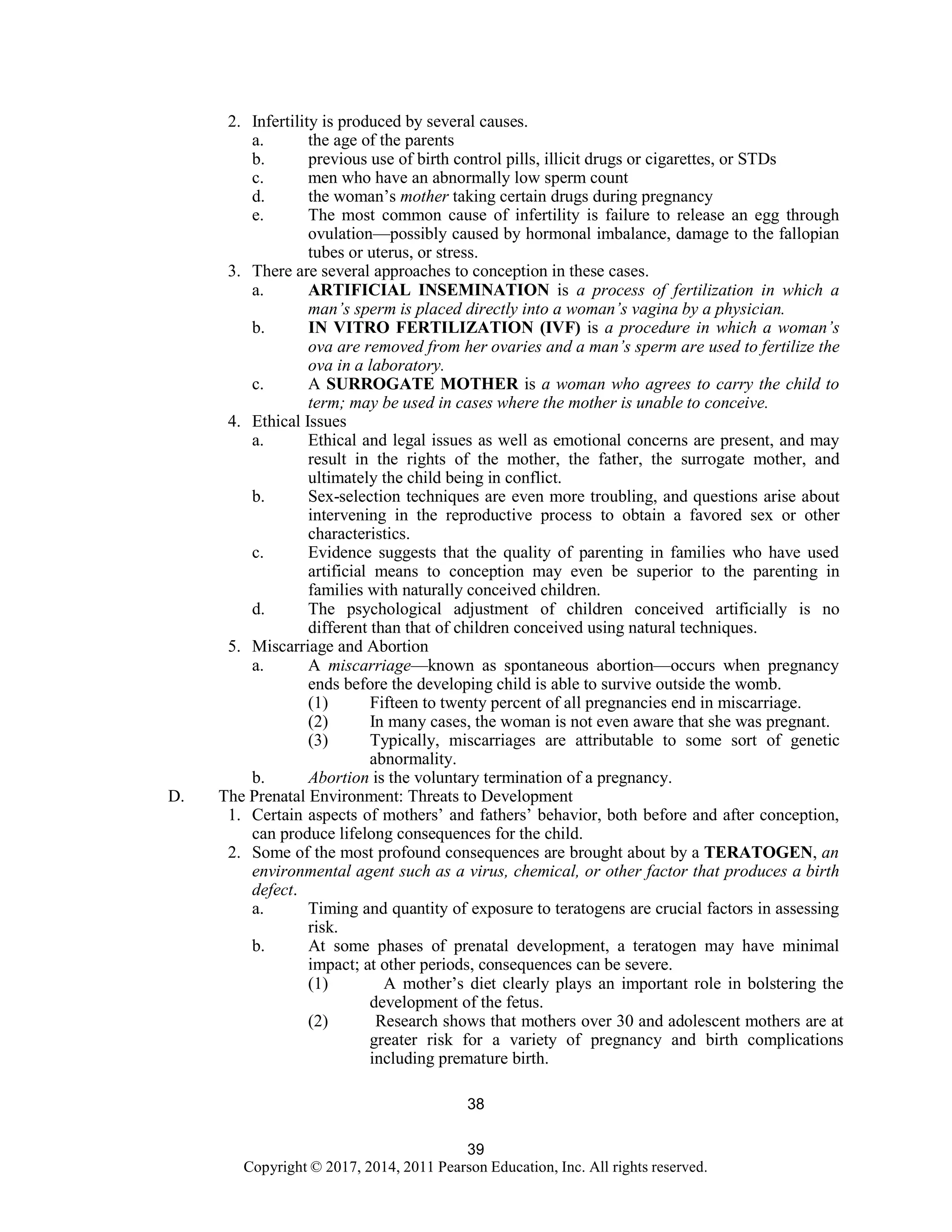 39
Copyright © 2017, 2014, 2011 Pearson Education, Inc. All rights reserved.
38
2. Infertility is produced by several causes.
a. the age of the parents
b. previous use of birth control pills, illicit drugs or cigarettes, or STDs
c. men who have an abnormally low sperm count
d. the woman’s mother taking certain drugs during pregnancy
e. The most common cause of infertility is failure to release an egg through
ovulation—possibly caused by hormonal imbalance, damage to the fallopian
tubes or uterus, or stress.
3. There are several approaches to conception in these cases.
a. ARTIFICIAL INSEMINATION is a process of fertilization in which a
man’s sperm is placed directly into a woman’s vagina by a physician.
b. IN VITRO FERTILIZATION (IVF) is a procedure in which a woman’s
ova are removed from her ovaries and a man’s sperm are used to fertilize the
ova in a laboratory.
c. A SURROGATE MOTHER is a woman who agrees to carry the child to
term; may be used in cases where the mother is unable to conceive.
4. Ethical Issues
a. Ethical and legal issues as well as emotional concerns are present, and may
result in the rights of the mother, the father, the surrogate mother, and
ultimately the child being in conflict.
b. Sex-selection techniques are even more troubling, and questions arise about
intervening in the reproductive process to obtain a favored sex or other
characteristics.
c. Evidence suggests that the quality of parenting in families who have used
artificial means to conception may even be superior to the parenting in
families with naturally conceived children.
d. The psychological adjustment of children conceived artificially is no
different than that of children conceived using natural techniques.
5. Miscarriage and Abortion
a. A miscarriage—known as spontaneous abortion—occurs when pregnancy
ends before the developing child is able to survive outside the womb.
(1) Fifteen to twenty percent of all pregnancies end in miscarriage.
(2) In many cases, the woman is not even aware that she was pregnant.
(3) Typically, miscarriages are attributable to some sort of genetic
abnormality.
b. Abortion is the voluntary termination of a pregnancy.
D. The Prenatal Environment: Threats to Development
1. Certain aspects of mothers’ and fathers’ behavior, both before and after conception,
can produce lifelong consequences for the child.
2. Some of the most profound consequences are brought about by a TERATOGEN, an
environmental agent such as a virus, chemical, or other factor that produces a birth
defect.
a. Timing and quantity of exposure to teratogens are crucial factors in assessing
risk.
b. At some phases of prenatal development, a teratogen may have minimal
impact; at other periods, consequences can be severe.
(1) A mother’s diet clearly plays an important role in bolstering the
development of the fetus.
(2) Research shows that mothers over 30 and adolescent mothers are at
greater risk for a variety of pregnancy and birth complications
including premature birth.
 