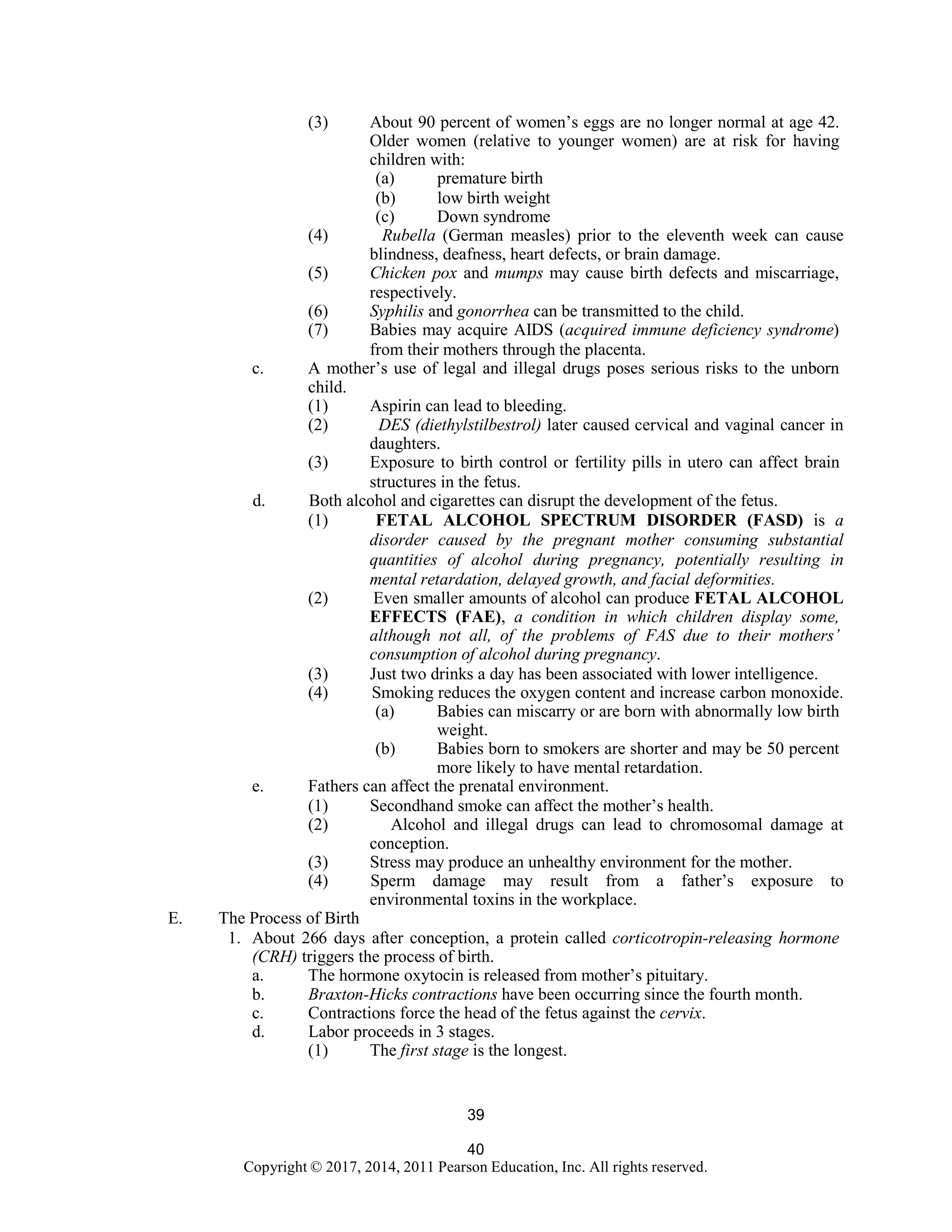 40
Copyright © 2017, 2014, 2011 Pearson Education, Inc. All rights reserved.
39
(3) About 90 percent of women’s eggs are no longer normal at age 42.
Older women (relative to younger women) are at risk for having
children with:
(a) premature birth
(b) low birth weight
(c) Down syndrome
(4) Rubella (German measles) prior to the eleventh week can cause
blindness, deafness, heart defects, or brain damage.
(5) Chicken pox and mumps may cause birth defects and miscarriage,
respectively.
(6) Syphilis and gonorrhea can be transmitted to the child.
(7) Babies may acquire AIDS (acquired immune deficiency syndrome)
from their mothers through the placenta.
c. A mother’s use of legal and illegal drugs poses serious risks to the unborn
child.
(1) Aspirin can lead to bleeding.
(2) DES (diethylstilbestrol) later caused cervical and vaginal cancer in
daughters.
(3) Exposure to birth control or fertility pills in utero can affect brain
structures in the fetus.
d. Both alcohol and cigarettes can disrupt the development of the fetus.
(1) FETAL ALCOHOL SPECTRUM DISORDER (FASD) is a
disorder caused by the pregnant mother consuming substantial
quantities of alcohol during pregnancy, potentially resulting in
mental retardation, delayed growth, and facial deformities.
(2) Even smaller amounts of alcohol can produce FETAL ALCOHOL
EFFECTS (FAE), a condition in which children display some,
although not all, of the problems of FAS due to their mothers’
consumption of alcohol during pregnancy.
(3) Just two drinks a day has been associated with lower intelligence.
(4) Smoking reduces the oxygen content and increase carbon monoxide.
(a) Babies can miscarry or are born with abnormally low birth
weight.
(b) Babies born to smokers are shorter and may be 50 percent
more likely to have mental retardation.
e. Fathers can affect the prenatal environment.
(1) Secondhand smoke can affect the mother’s health.
(2) Alcohol and illegal drugs can lead to chromosomal damage at
conception.
(3) Stress may produce an unhealthy environment for the mother.
(4) Sperm damage may result from a father’s exposure to
environmental toxins in the workplace.
E. The Process of Birth
1. About 266 days after conception, a protein called corticotropin-releasing hormone
(CRH) triggers the process of birth.
a. The hormone oxytocin is released from mother’s pituitary.
b. Braxton-Hicks contractions have been occurring since the fourth month.
c. Contractions force the head of the fetus against the cervix.
d. Labor proceeds in 3 stages.
(1) The first stage is the longest.
 