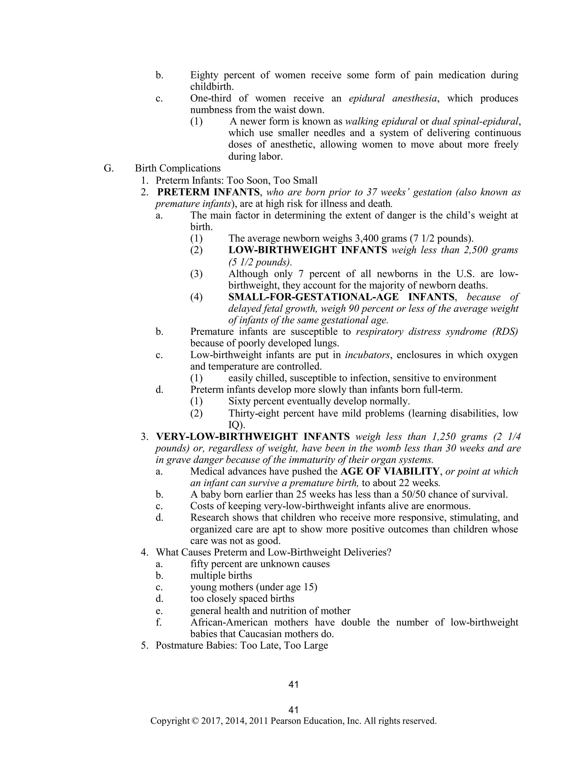41
Copyright © 2017, 2014, 2011 Pearson Education, Inc. All rights reserved.
41
b. Eighty percent of women receive some form of pain medication during
childbirth.
c. One-third of women receive an epidural anesthesia, which produces
numbness from the waist down.
(1) A newer form is known as walking epidural or dual spinal-epidural,
which use smaller needles and a system of delivering continuous
doses of anesthetic, allowing women to move about more freely
during labor.
G. Birth Complications
1. Preterm Infants: Too Soon, Too Small
2. PRETERM INFANTS, who are born prior to 37 weeks’ gestation (also known as
premature infants), are at high risk for illness and death.
a. The main factor in determining the extent of danger is the child’s weight at
birth.
(1) The average newborn weighs 3,400 grams (7 1/2 pounds).
(2) LOW-BIRTHWEIGHT INFANTS weigh less than 2,500 grams
(5 1/2 pounds).
(3) Although only 7 percent of all newborns in the U.S. are low-
birthweight, they account for the majority of newborn deaths.
(4) SMALL-FOR-GESTATIONAL-AGE INFANTS, because of
delayed fetal growth, weigh 90 percent or less of the average weight
of infants of the same gestational age.
b. Premature infants are susceptible to respiratory distress syndrome (RDS)
because of poorly developed lungs.
c. Low-birthweight infants are put in incubators, enclosures in which oxygen
and temperature are controlled.
(1) easily chilled, susceptible to infection, sensitive to environment
d. Preterm infants develop more slowly than infants born full-term.
(1) Sixty percent eventually develop normally.
(2) Thirty-eight percent have mild problems (learning disabilities, low
IQ).
3. VERY-LOW-BIRTHWEIGHT INFANTS weigh less than 1,250 grams (2 1/4
pounds) or, regardless of weight, have been in the womb less than 30 weeks and are
in grave danger because of the immaturity of their organ systems.
a. Medical advances have pushed the AGE OF VIABILITY, or point at which
an infant can survive a premature birth, to about 22 weeks.
b. A baby born earlier than 25 weeks has less than a 50/50 chance of survival.
c. Costs of keeping very-low-birthweight infants alive are enormous.
d. Research shows that children who receive more responsive, stimulating, and
organized care are apt to show more positive outcomes than children whose
care was not as good.
4. What Causes Preterm and Low-Birthweight Deliveries?
a. fifty percent are unknown causes
b. multiple births
c. young mothers (under age 15)
d. too closely spaced births
e. general health and nutrition of mother
f. African-American mothers have double the number of low-birthweight
babies that Caucasian mothers do.
5. Postmature Babies: Too Late, Too Large
 