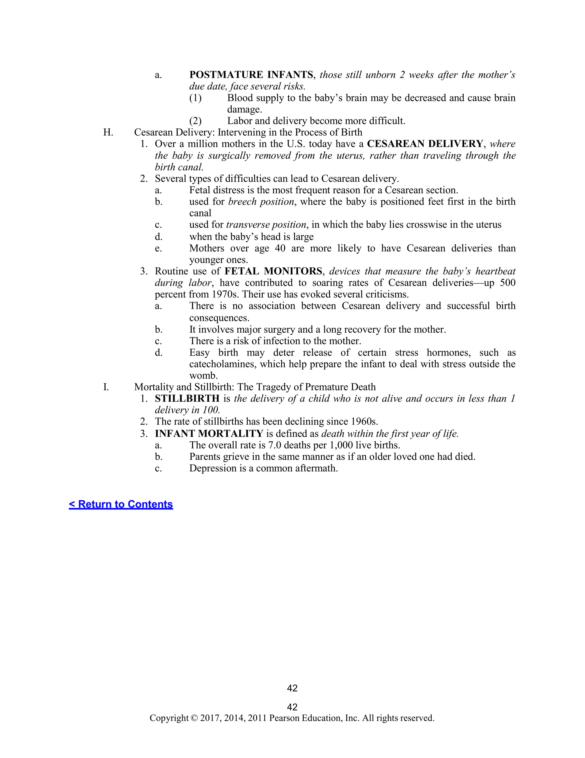 42
Copyright © 2017, 2014, 2011 Pearson Education, Inc. All rights reserved.
42
a. POSTMATURE INFANTS, those still unborn 2 weeks after the mother’s
due date, face several risks.
(1) Blood supply to the baby’s brain may be decreased and cause brain
damage.
(2) Labor and delivery become more difficult.
H. Cesarean Delivery: Intervening in the Process of Birth
1. Over a million mothers in the U.S. today have a CESAREAN DELIVERY, where
the baby is surgically removed from the uterus, rather than traveling through the
birth canal.
2. Several types of difficulties can lead to Cesarean delivery.
a. Fetal distress is the most frequent reason for a Cesarean section.
b. used for breech position, where the baby is positioned feet first in the birth
canal
c. used for transverse position, in which the baby lies crosswise in the uterus
d. when the baby’s head is large
e. Mothers over age 40 are more likely to have Cesarean deliveries than
younger ones.
3. Routine use of FETAL MONITORS, devices that measure the baby’s heartbeat
during labor, have contributed to soaring rates of Cesarean deliveries—up 500
percent from 1970s. Their use has evoked several criticisms.
a. There is no association between Cesarean delivery and successful birth
consequences.
b. It involves major surgery and a long recovery for the mother.
c. There is a risk of infection to the mother.
d. Easy birth may deter release of certain stress hormones, such as
catecholamines, which help prepare the infant to deal with stress outside the
womb.
I. Mortality and Stillbirth: The Tragedy of Premature Death
1. STILLBIRTH is the delivery of a child who is not alive and occurs in less than 1
delivery in 100.
2. The rate of stillbirths has been declining since 1960s.
3. INFANT MORTALITY is defined as death within the first year of life.
a. The overall rate is 7.0 deaths per 1,000 live births.
b. Parents grieve in the same manner as if an older loved one had died.
c. Depression is a common aftermath.
< Return to Contents
 