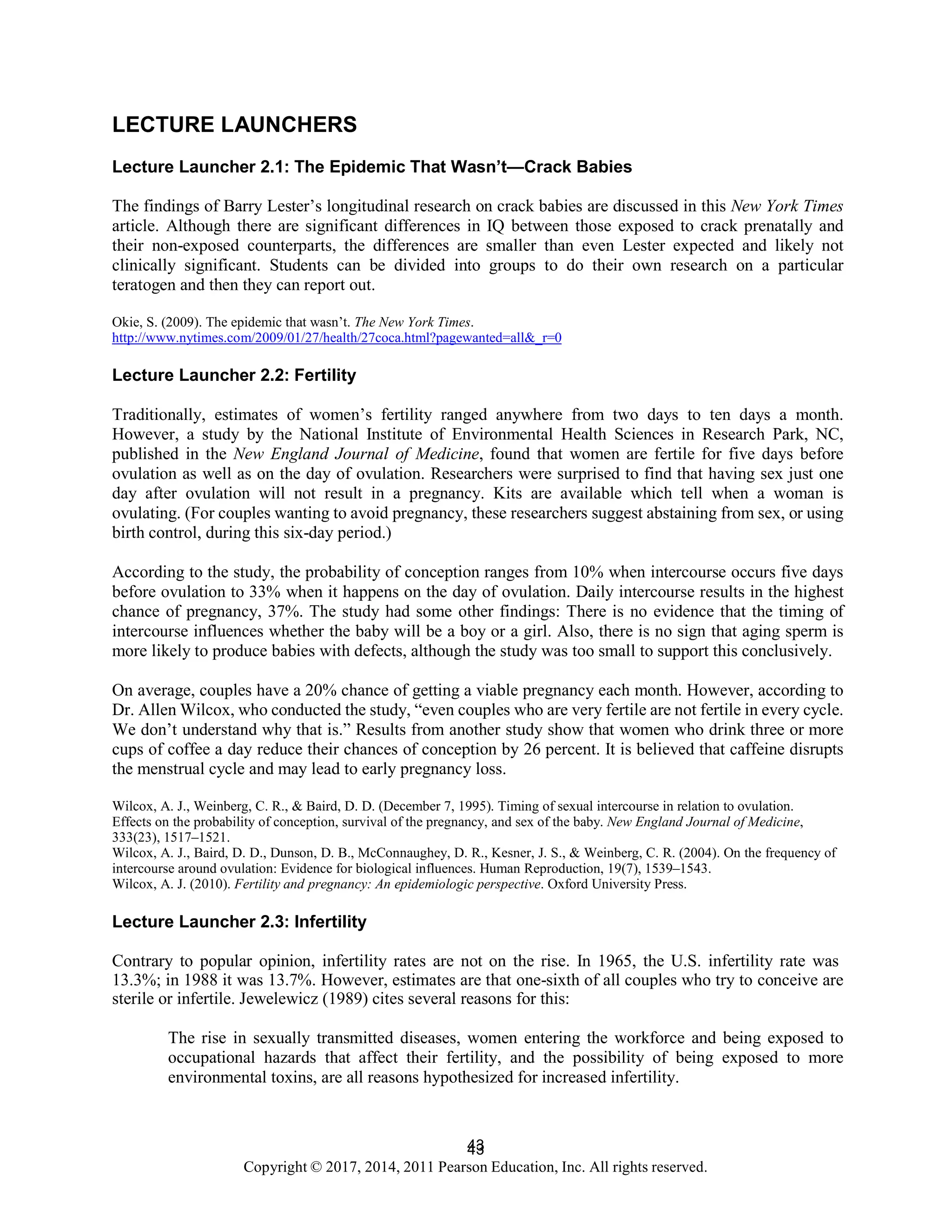 43
Copyright © 2017, 2014, 2011 Pearson Education, Inc. All rights reserved.
43
LECTURE LAUNCHERS
Lecture Launcher 2.1: The Epidemic That Wasn’t—Crack Babies
The findings of Barry Lester’s longitudinal research on crack babies are discussed in this New York Times
article. Although there are significant differences in IQ between those exposed to crack prenatally and
their non-exposed counterparts, the differences are smaller than even Lester expected and likely not
clinically significant. Students can be divided into groups to do their own research on a particular
teratogen and then they can report out.
Okie, S. (2009). The epidemic that wasn’t. The New York Times.
http://www.nytimes.com/2009/01/27/health/27coca.html?pagewanted=all&_r=0
Lecture Launcher 2.2: Fertility
Traditionally, estimates of women’s fertility ranged anywhere from two days to ten days a month.
However, a study by the National Institute of Environmental Health Sciences in Research Park, NC,
published in the New England Journal of Medicine, found that women are fertile for five days before
ovulation as well as on the day of ovulation. Researchers were surprised to find that having sex just one
day after ovulation will not result in a pregnancy. Kits are available which tell when a woman is
ovulating. (For couples wanting to avoid pregnancy, these researchers suggest abstaining from sex, or using
birth control, during this six-day period.)
According to the study, the probability of conception ranges from 10% when intercourse occurs five days
before ovulation to 33% when it happens on the day of ovulation. Daily intercourse results in the highest
chance of pregnancy, 37%. The study had some other findings: There is no evidence that the timing of
intercourse influences whether the baby will be a boy or a girl. Also, there is no sign that aging sperm is
more likely to produce babies with defects, although the study was too small to support this conclusively.
On average, couples have a 20% chance of getting a viable pregnancy each month. However, according to
Dr. Allen Wilcox, who conducted the study, “even couples who are very fertile are not fertile in every cycle.
We don’t understand why that is.” Results from another study show that women who drink three or more
cups of coffee a day reduce their chances of conception by 26 percent. It is believed that caffeine disrupts
the menstrual cycle and may lead to early pregnancy loss.
Wilcox, A. J., Weinberg, C. R., & Baird, D. D. (December 7, 1995). Timing of sexual intercourse in relation to ovulation.
Effects on the probability of conception, survival of the pregnancy, and sex of the baby. New England Journal of Medicine,
333(23), 1517–1521.
Wilcox, A. J., Baird, D. D., Dunson, D. B., McConnaughey, D. R., Kesner, J. S., & Weinberg, C. R. (2004). On the frequency of
intercourse around ovulation: Evidence for biological influences. Human Reproduction, 19(7), 1539–1543.
Wilcox, A. J. (2010). Fertility and pregnancy: An epidemiologic perspective. Oxford University Press.
Lecture Launcher 2.3: Infertility
Contrary to popular opinion, infertility rates are not on the rise. In 1965, the U.S. infertility rate was
13.3%; in 1988 it was 13.7%. However, estimates are that one-sixth of all couples who try to conceive are
sterile or infertile. Jewelewicz (1989) cites several reasons for this:
The rise in sexually transmitted diseases, women entering the workforce and being exposed to
occupational hazards that affect their fertility, and the possibility of being exposed to more
environmental toxins, are all reasons hypothesized for increased infertility.
 