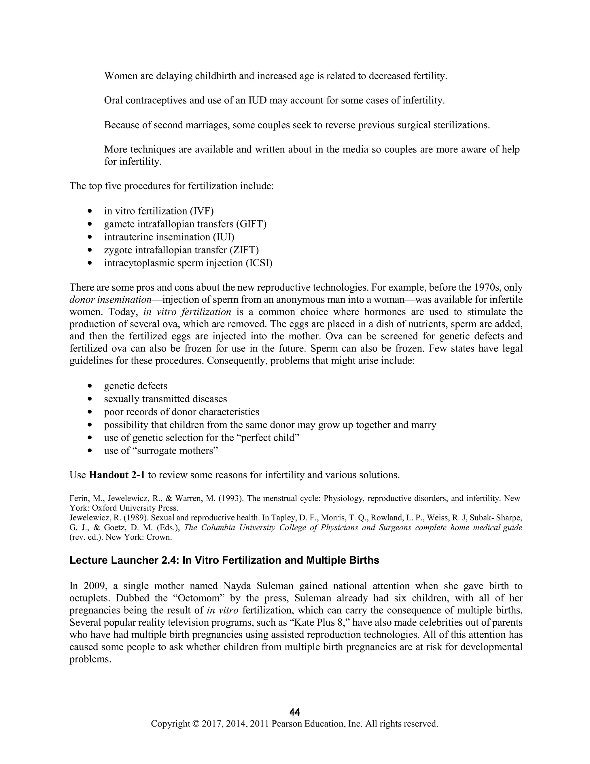 44
Copyright © 2017, 2014, 2011 Pearson Education, Inc. All rights reserved.
44
Women are delaying childbirth and increased age is related to decreased fertility.
Oral contraceptives and use of an IUD may account for some cases of infertility.
Because of second marriages, some couples seek to reverse previous surgical sterilizations.
More techniques are available and written about in the media so couples are more aware of help
for infertility.
The top five procedures for fertilization include:
• in vitro fertilization (IVF)
• gamete intrafallopian transfers (GIFT)
• intrauterine insemination (IUI)
• zygote intrafallopian transfer (ZIFT)
• intracytoplasmic sperm injection (ICSI)
There are some pros and cons about the new reproductive technologies. For example, before the 1970s, only
donor insemination—injection of sperm from an anonymous man into a woman—was available for infertile
women. Today, in vitro fertilization is a common choice where hormones are used to stimulate the
production of several ova, which are removed. The eggs are placed in a dish of nutrients, sperm are added,
and then the fertilized eggs are injected into the mother. Ova can be screened for genetic defects and
fertilized ova can also be frozen for use in the future. Sperm can also be frozen. Few states have legal
guidelines for these procedures. Consequently, problems that might arise include:
• genetic defects
• sexually transmitted diseases
• poor records of donor characteristics
• possibility that children from the same donor may grow up together and marry
• use of genetic selection for the “perfect child”
• use of “surrogate mothers”
Use Handout 2-1 to review some reasons for infertility and various solutions.
Ferin, M., Jewelewicz, R., & Warren, M. (1993). The menstrual cycle: Physiology, reproductive disorders, and infertility. New
York: Oxford University Press.
Jewelewicz, R. (1989). Sexual and reproductive health. In Tapley, D. F., Morris, T. Q., Rowland, L. P., Weiss, R. J, Subak- Sharpe,
G. J., & Goetz, D. M. (Eds.), The Columbia University College of Physicians and Surgeons complete home medical guide
(rev. ed.). New York: Crown.
Lecture Launcher 2.4: In Vitro Fertilization and Multiple Births
In 2009, a single mother named Nayda Suleman gained national attention when she gave birth to
octuplets. Dubbed the “Octomom” by the press, Suleman already had six children, with all of her
pregnancies being the result of in vitro fertilization, which can carry the consequence of multiple births.
Several popular reality television programs, such as “Kate Plus 8,” have also made celebrities out of parents
who have had multiple birth pregnancies using assisted reproduction technologies. All of this attention has
caused some people to ask whether children from multiple birth pregnancies are at risk for developmental
problems.
 