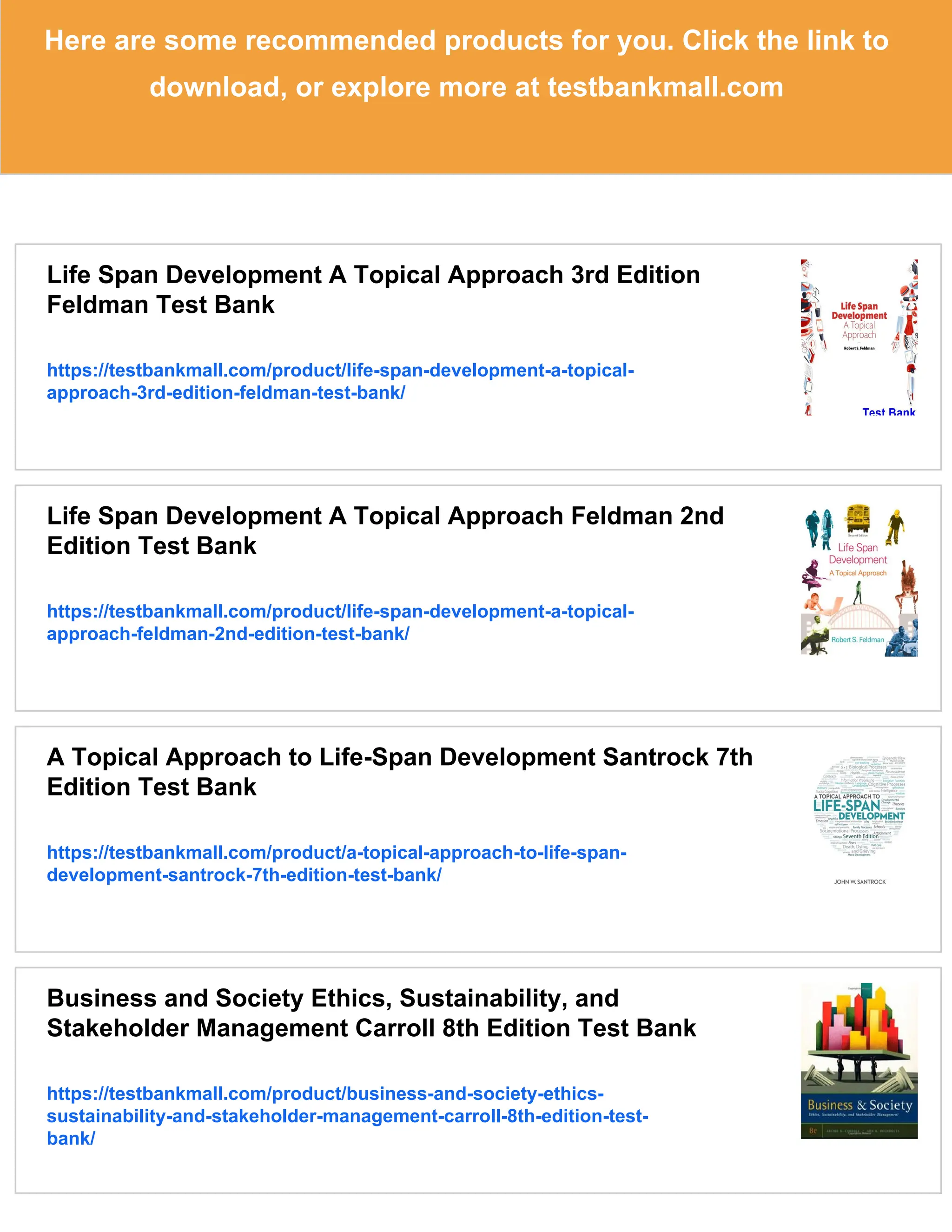 Here are some recommended products for you. Click the link to
download, or explore more at testbankmall.com
Life Span Development A Topical Approach 3rd Edition
Feldman Test Bank
https://testbankmall.com/product/life-span-development-a-topical-
approach-3rd-edition-feldman-test-bank/
Life Span Development A Topical Approach Feldman 2nd
Edition Test Bank
https://testbankmall.com/product/life-span-development-a-topical-
approach-feldman-2nd-edition-test-bank/
A Topical Approach to Life-Span Development Santrock 7th
Edition Test Bank
https://testbankmall.com/product/a-topical-approach-to-life-span-
development-santrock-7th-edition-test-bank/
Business and Society Ethics, Sustainability, and
Stakeholder Management Carroll 8th Edition Test Bank
https://testbankmall.com/product/business-and-society-ethics-
sustainability-and-stakeholder-management-carroll-8th-edition-test-
bank/
 
