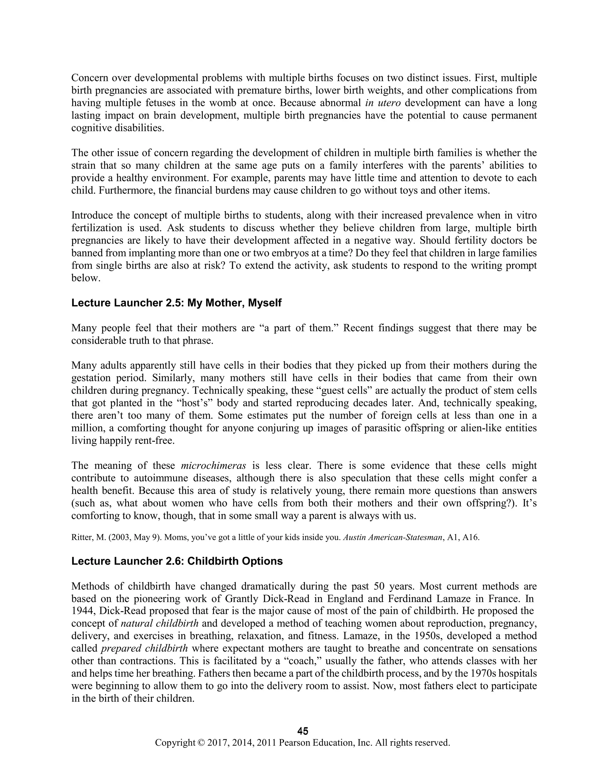 45
Copyright © 2017, 2014, 2011 Pearson Education, Inc. All rights reserved.
45
Concern over developmental problems with multiple births focuses on two distinct issues. First, multiple
birth pregnancies are associated with premature births, lower birth weights, and other complications from
having multiple fetuses in the womb at once. Because abnormal in utero development can have a long
lasting impact on brain development, multiple birth pregnancies have the potential to cause permanent
cognitive disabilities.
The other issue of concern regarding the development of children in multiple birth families is whether the
strain that so many children at the same age puts on a family interferes with the parents’ abilities to
provide a healthy environment. For example, parents may have little time and attention to devote to each
child. Furthermore, the financial burdens may cause children to go without toys and other items.
Introduce the concept of multiple births to students, along with their increased prevalence when in vitro
fertilization is used. Ask students to discuss whether they believe children from large, multiple birth
pregnancies are likely to have their development affected in a negative way. Should fertility doctors be
banned from implanting more than one or two embryos at a time? Do they feel that children in large families
from single births are also at risk? To extend the activity, ask students to respond to the writing prompt
below.
Lecture Launcher 2.5: My Mother, Myself
Many people feel that their mothers are “a part of them.” Recent findings suggest that there may be
considerable truth to that phrase.
Many adults apparently still have cells in their bodies that they picked up from their mothers during the
gestation period. Similarly, many mothers still have cells in their bodies that came from their own
children during pregnancy. Technically speaking, these “guest cells” are actually the product of stem cells
that got planted in the “host’s” body and started reproducing decades later. And, technically speaking,
there aren’t too many of them. Some estimates put the number of foreign cells at less than one in a
million, a comforting thought for anyone conjuring up images of parasitic offspring or alien-like entities
living happily rent-free.
The meaning of these microchimeras is less clear. There is some evidence that these cells might
contribute to autoimmune diseases, although there is also speculation that these cells might confer a
health benefit. Because this area of study is relatively young, there remain more questions than answers
(such as, what about women who have cells from both their mothers and their own offspring?). It’s
comforting to know, though, that in some small way a parent is always with us.
Ritter, M. (2003, May 9). Moms, you’ve got a little of your kids inside you. Austin American-Statesman, A1, A16.
Lecture Launcher 2.6: Childbirth Options
Methods of childbirth have changed dramatically during the past 50 years. Most current methods are
based on the pioneering work of Grantly Dick-Read in England and Ferdinand Lamaze in France. In
1944, Dick-Read proposed that fear is the major cause of most of the pain of childbirth. He proposed the
concept of natural childbirth and developed a method of teaching women about reproduction, pregnancy,
delivery, and exercises in breathing, relaxation, and fitness. Lamaze, in the 1950s, developed a method
called prepared childbirth where expectant mothers are taught to breathe and concentrate on sensations
other than contractions. This is facilitated by a “coach,” usually the father, who attends classes with her
and helps time her breathing. Fathers then became a part of the childbirth process, and by the 1970s hospitals
were beginning to allow them to go into the delivery room to assist. Now, most fathers elect to participate
in the birth of their children.
 