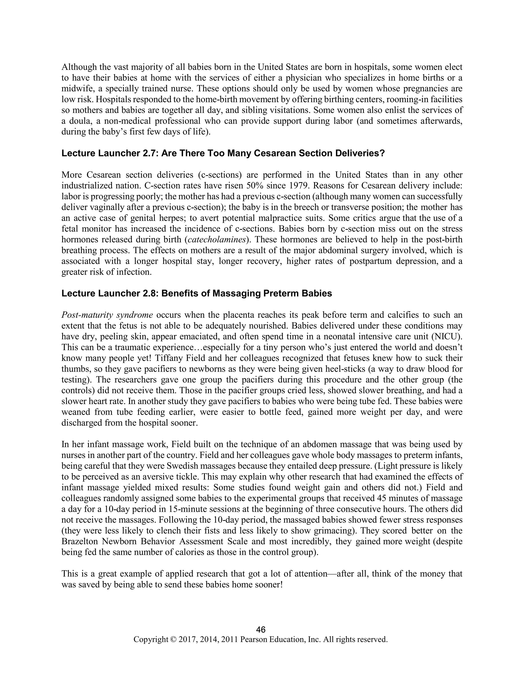 46
Copyright © 2017, 2014, 2011 Pearson Education, Inc. All rights reserved.
46
Although the vast majority of all babies born in the United States are born in hospitals, some women elect
to have their babies at home with the services of either a physician who specializes in home births or a
midwife, a specially trained nurse. These options should only be used by women whose pregnancies are
low risk. Hospitals responded to the home-birth movement by offering birthing centers, rooming-in facilities
so mothers and babies are together all day, and sibling visitations. Some women also enlist the services of
a doula, a non-medical professional who can provide support during labor (and sometimes afterwards,
during the baby’s first few days of life).
Lecture Launcher 2.7: Are There Too Many Cesarean Section Deliveries?
More Cesarean section deliveries (c-sections) are performed in the United States than in any other
industrialized nation. C-section rates have risen 50% since 1979. Reasons for Cesarean delivery include:
labor is progressing poorly; the mother has had a previous c-section (although many women can successfully
deliver vaginally after a previous c-section); the baby is in the breech or transverse position; the mother has
an active case of genital herpes; to avert potential malpractice suits. Some critics argue that the use of a
fetal monitor has increased the incidence of c-sections. Babies born by c-section miss out on the stress
hormones released during birth (catecholamines). These hormones are believed to help in the post-birth
breathing process. The effects on mothers are a result of the major abdominal surgery involved, which is
associated with a longer hospital stay, longer recovery, higher rates of postpartum depression, and a
greater risk of infection.
Lecture Launcher 2.8: Benefits of Massaging Preterm Babies
Post-maturity syndrome occurs when the placenta reaches its peak before term and calcifies to such an
extent that the fetus is not able to be adequately nourished. Babies delivered under these conditions may
have dry, peeling skin, appear emaciated, and often spend time in a neonatal intensive care unit (NICU).
This can be a traumatic experience…especially for a tiny person who’s just entered the world and doesn’t
know many people yet! Tiffany Field and her colleagues recognized that fetuses knew how to suck their
thumbs, so they gave pacifiers to newborns as they were being given heel-sticks (a way to draw blood for
testing). The researchers gave one group the pacifiers during this procedure and the other group (the
controls) did not receive them. Those in the pacifier groups cried less, showed slower breathing, and had a
slower heart rate. In another study they gave pacifiers to babies who were being tube fed. These babies were
weaned from tube feeding earlier, were easier to bottle feed, gained more weight per day, and were
discharged from the hospital sooner.
In her infant massage work, Field built on the technique of an abdomen massage that was being used by
nurses in another part of the country. Field and her colleagues gave whole body massages to preterm infants,
being careful that they were Swedish massages because they entailed deep pressure. (Light pressure is likely
to be perceived as an aversive tickle. This may explain why other research that had examined the effects of
infant massage yielded mixed results: Some studies found weight gain and others did not.) Field and
colleagues randomly assigned some babies to the experimental groups that received 45 minutes of massage
a day for a 10-day period in 15-minute sessions at the beginning of three consecutive hours. The others did
not receive the massages. Following the 10-day period, the massaged babies showed fewer stress responses
(they were less likely to clench their fists and less likely to show grimacing). They scored better on the
Brazelton Newborn Behavior Assessment Scale and most incredibly, they gained more weight (despite
being fed the same number of calories as those in the control group).
This is a great example of applied research that got a lot of attention—after all, think of the money that
was saved by being able to send these babies home sooner!
 