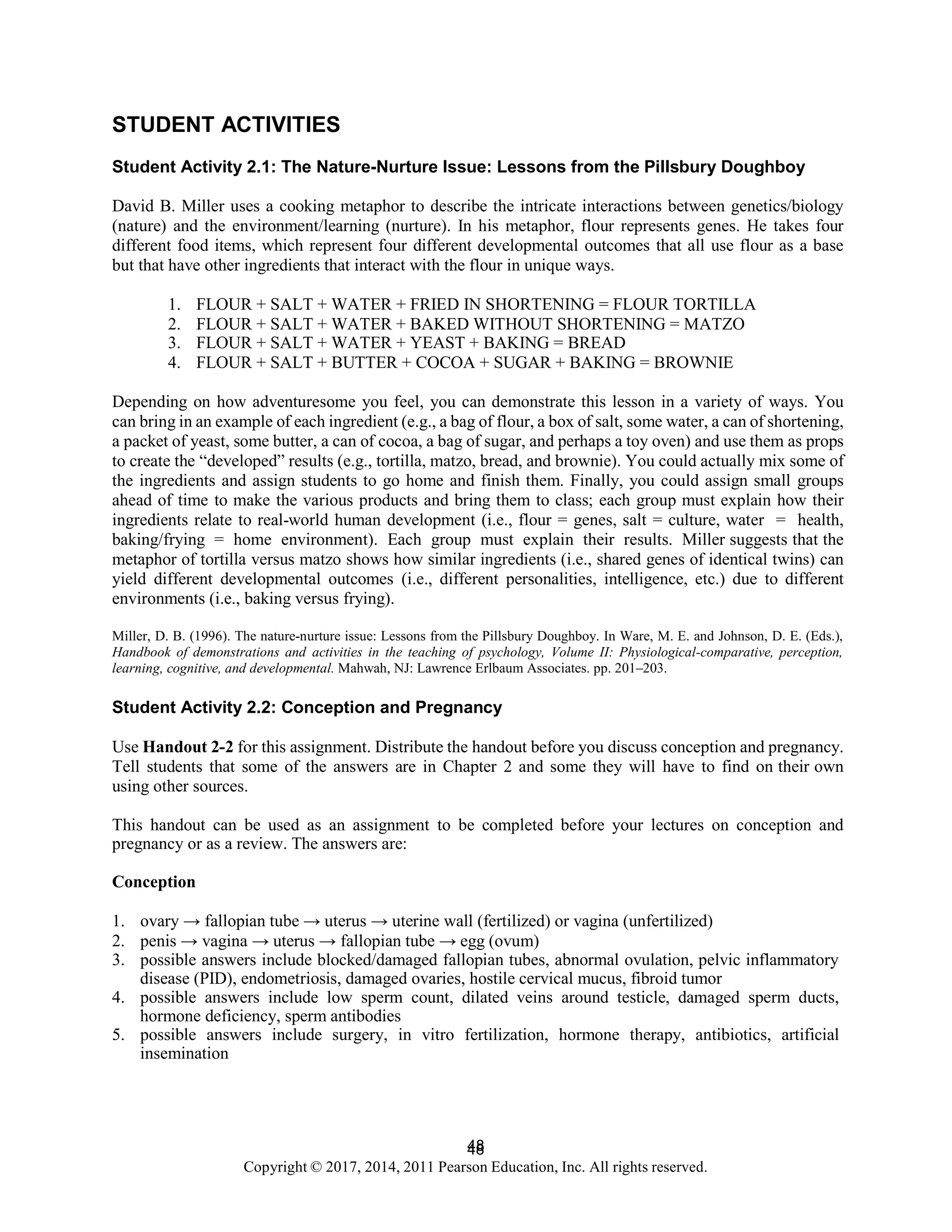 48
Copyright © 2017, 2014, 2011 Pearson Education, Inc. All rights reserved.
48
STUDENT ACTIVITIES
Student Activity 2.1: The Nature-Nurture Issue: Lessons from the Pillsbury Doughboy
David B. Miller uses a cooking metaphor to describe the intricate interactions between genetics/biology
(nature) and the environment/learning (nurture). In his metaphor, flour represents genes. He takes four
different food items, which represent four different developmental outcomes that all use flour as a base
but that have other ingredients that interact with the flour in unique ways.
1. FLOUR + SALT + WATER + FRIED IN SHORTENING = FLOUR TORTILLA
2. FLOUR + SALT + WATER + BAKED WITHOUT SHORTENING = MATZO
3. FLOUR + SALT + WATER + YEAST + BAKING = BREAD
4. FLOUR + SALT + BUTTER + COCOA + SUGAR + BAKING = BROWNIE
Depending on how adventuresome you feel, you can demonstrate this lesson in a variety of ways. You
can bring in an example of each ingredient (e.g., a bag of flour, a box of salt, some water, a can of shortening,
a packet of yeast, some butter, a can of cocoa, a bag of sugar, and perhaps a toy oven) and use them as props
to create the “developed” results (e.g., tortilla, matzo, bread, and brownie). You could actually mix some of
the ingredients and assign students to go home and finish them. Finally, you could assign small groups
ahead of time to make the various products and bring them to class; each group must explain how their
ingredients relate to real-world human development (i.e., flour = genes, salt = culture, water = health,
baking/frying = home environment). Each group must explain their results. Miller suggests that the
metaphor of tortilla versus matzo shows how similar ingredients (i.e., shared genes of identical twins) can
yield different developmental outcomes (i.e., different personalities, intelligence, etc.) due to different
environments (i.e., baking versus frying).
Miller, D. B. (1996). The nature-nurture issue: Lessons from the Pillsbury Doughboy. In Ware, M. E. and Johnson, D. E. (Eds.),
Handbook of demonstrations and activities in the teaching of psychology, Volume II: Physiological-comparative, perception,
learning, cognitive, and developmental. Mahwah, NJ: Lawrence Erlbaum Associates. pp. 201–203.
Student Activity 2.2: Conception and Pregnancy
Use Handout 2-2 for this assignment. Distribute the handout before you discuss conception and pregnancy.
Tell students that some of the answers are in Chapter 2 and some they will have to find on their own
using other sources.
This handout can be used as an assignment to be completed before your lectures on conception and
pregnancy or as a review. The answers are:
Conception
1. ovary → fallopian tube → uterus → uterine wall (fertilized) or vagina (unfertilized)
2. penis → vagina → uterus → fallopian tube → egg (ovum)
3. possible answers include blocked/damaged fallopian tubes, abnormal ovulation, pelvic inflammatory
disease (PID), endometriosis, damaged ovaries, hostile cervical mucus, fibroid tumor
4. possible answers include low sperm count, dilated veins around testicle, damaged sperm ducts,
hormone deficiency, sperm antibodies
5. possible answers include surgery, in vitro fertilization, hormone therapy, antibiotics, artificial
insemination
 