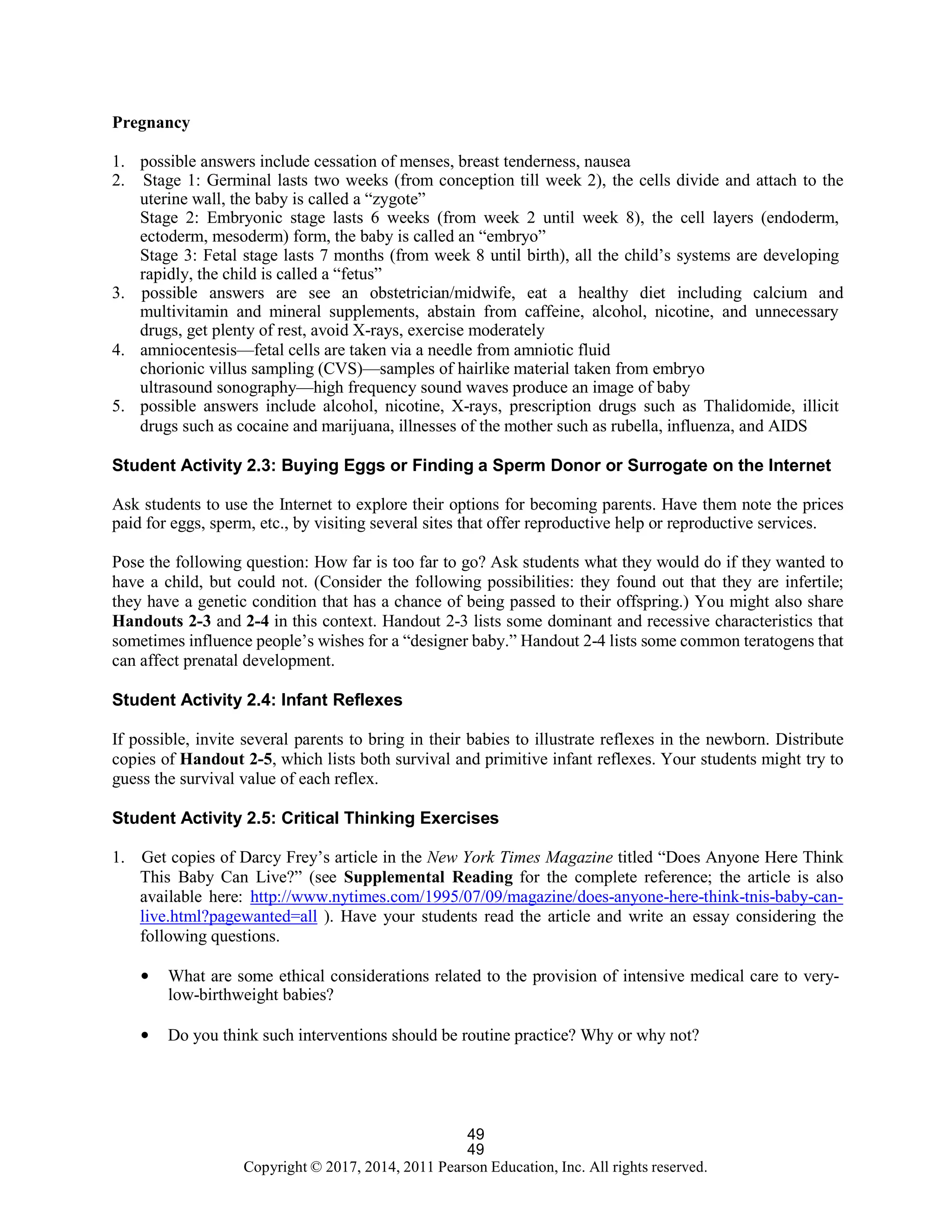 49
Copyright © 2017, 2014, 2011 Pearson Education, Inc. All rights reserved.
49
Pregnancy
1. possible answers include cessation of menses, breast tenderness, nausea
2. Stage 1: Germinal lasts two weeks (from conception till week 2), the cells divide and attach to the
uterine wall, the baby is called a “zygote”
Stage 2: Embryonic stage lasts 6 weeks (from week 2 until week 8), the cell layers (endoderm,
ectoderm, mesoderm) form, the baby is called an “embryo”
Stage 3: Fetal stage lasts 7 months (from week 8 until birth), all the child’s systems are developing
rapidly, the child is called a “fetus”
3. possible answers are see an obstetrician/midwife, eat a healthy diet including calcium and
multivitamin and mineral supplements, abstain from caffeine, alcohol, nicotine, and unnecessary
drugs, get plenty of rest, avoid X-rays, exercise moderately
4. amniocentesis—fetal cells are taken via a needle from amniotic fluid
chorionic villus sampling (CVS)—samples of hairlike material taken from embryo
ultrasound sonography—high frequency sound waves produce an image of baby
5. possible answers include alcohol, nicotine, X-rays, prescription drugs such as Thalidomide, illicit
drugs such as cocaine and marijuana, illnesses of the mother such as rubella, influenza, and AIDS
Student Activity 2.3: Buying Eggs or Finding a Sperm Donor or Surrogate on the Internet
Ask students to use the Internet to explore their options for becoming parents. Have them note the prices
paid for eggs, sperm, etc., by visiting several sites that offer reproductive help or reproductive services.
Pose the following question: How far is too far to go? Ask students what they would do if they wanted to
have a child, but could not. (Consider the following possibilities: they found out that they are infertile;
they have a genetic condition that has a chance of being passed to their offspring.) You might also share
Handouts 2-3 and 2-4 in this context. Handout 2-3 lists some dominant and recessive characteristics that
sometimes influence people’s wishes for a “designer baby.” Handout 2-4 lists some common teratogens that
can affect prenatal development.
Student Activity 2.4: Infant Reflexes
If possible, invite several parents to bring in their babies to illustrate reflexes in the newborn. Distribute
copies of Handout 2-5, which lists both survival and primitive infant reflexes. Your students might try to
guess the survival value of each reflex.
Student Activity 2.5: Critical Thinking Exercises
1. Get copies of Darcy Frey’s article in the New York Times Magazine titled “Does Anyone Here Think
This Baby Can Live?” (see Supplemental Reading for the complete reference; the article is also
available here: http://www.nytimes.com/1995/07/09/magazine/does-anyone-here-think-tnis-baby-can-
live.html?pagewanted=all ). Have your students read the article and write an essay considering the
following questions.
• What are some ethical considerations related to the provision of intensive medical care to very-
low-birthweight babies?
• Do you think such interventions should be routine practice? Why or why not?
 