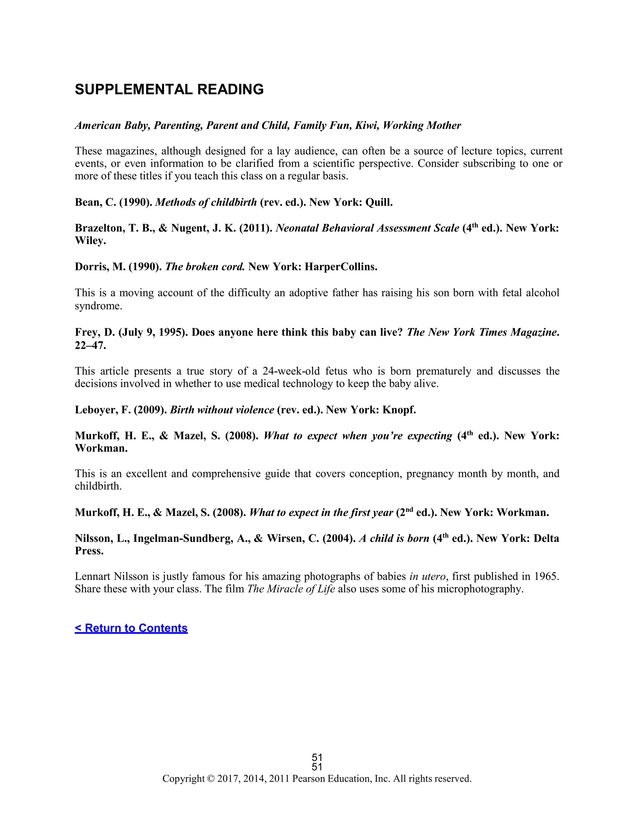 51
Copyright © 2017, 2014, 2011 Pearson Education, Inc. All rights reserved.
51
SUPPLEMENTAL READING
American Baby, Parenting, Parent and Child, Family Fun, Kiwi, Working Mother
These magazines, although designed for a lay audience, can often be a source of lecture topics, current
events, or even information to be clarified from a scientific perspective. Consider subscribing to one or
more of these titles if you teach this class on a regular basis.
Bean, C. (1990). Methods of childbirth (rev. ed.). New York: Quill.
Brazelton, T. B., & Nugent, J. K. (2011). Neonatal Behavioral Assessment Scale (4th
ed.). New York:
Wiley.
Dorris, M. (1990). The broken cord. New York: HarperCollins.
This is a moving account of the difficulty an adoptive father has raising his son born with fetal alcohol
syndrome.
Frey, D. (July 9, 1995). Does anyone here think this baby can live? The New York Times Magazine.
22–47.
This article presents a true story of a 24-week-old fetus who is born prematurely and discusses the
decisions involved in whether to use medical technology to keep the baby alive.
Leboyer, F. (2009). Birth without violence (rev. ed.). New York: Knopf.
Murkoff, H. E., & Mazel, S. (2008). What to expect when you’re expecting (4th
ed.). New York:
Workman.
This is an excellent and comprehensive guide that covers conception, pregnancy month by month, and
childbirth.
Murkoff, H. E., & Mazel, S. (2008). What to expect in the first year (2nd
ed.). New York: Workman.
Nilsson, L., Ingelman-Sundberg, A., & Wirsen, C. (2004). A child is born (4th
ed.). New York: Delta
Press.
Lennart Nilsson is justly famous for his amazing photographs of babies in utero, first published in 1965.
Share these with your class. The film The Miracle of Life also uses some of his microphotography.
< Return to Contents
 