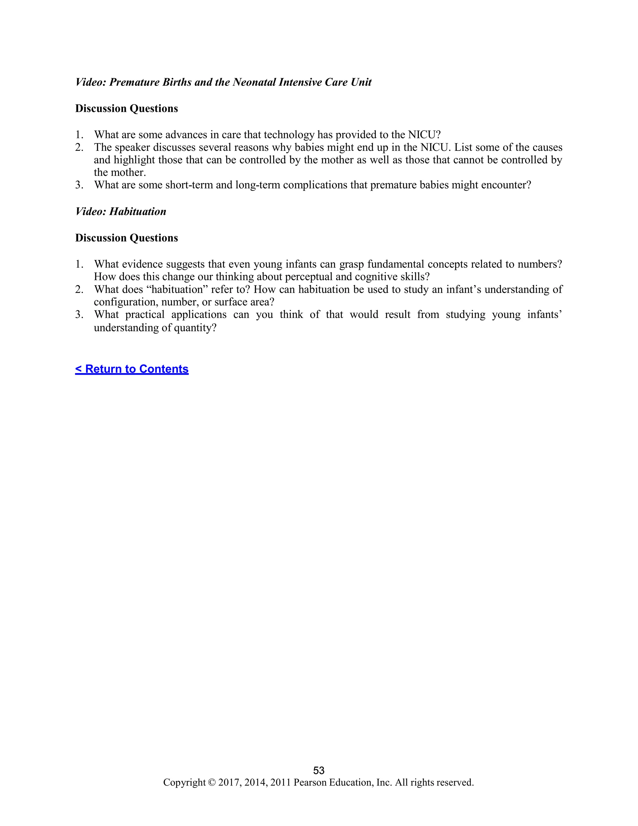 53
Copyright © 2017, 2014, 2011 Pearson Education, Inc. All rights reserved.
53
Video: Premature Births and the Neonatal Intensive Care Unit
Discussion Questions
1. What are some advances in care that technology has provided to the NICU?
2. The speaker discusses several reasons why babies might end up in the NICU. List some of the causes
and highlight those that can be controlled by the mother as well as those that cannot be controlled by
the mother.
3. What are some short-term and long-term complications that premature babies might encounter?
Video: Habituation
Discussion Questions
1. What evidence suggests that even young infants can grasp fundamental concepts related to numbers?
How does this change our thinking about perceptual and cognitive skills?
2. What does “habituation” refer to? How can habituation be used to study an infant’s understanding of
configuration, number, or surface area?
3. What practical applications can you think of that would result from studying young infants’
understanding of quantity?
< Return to Contents
 