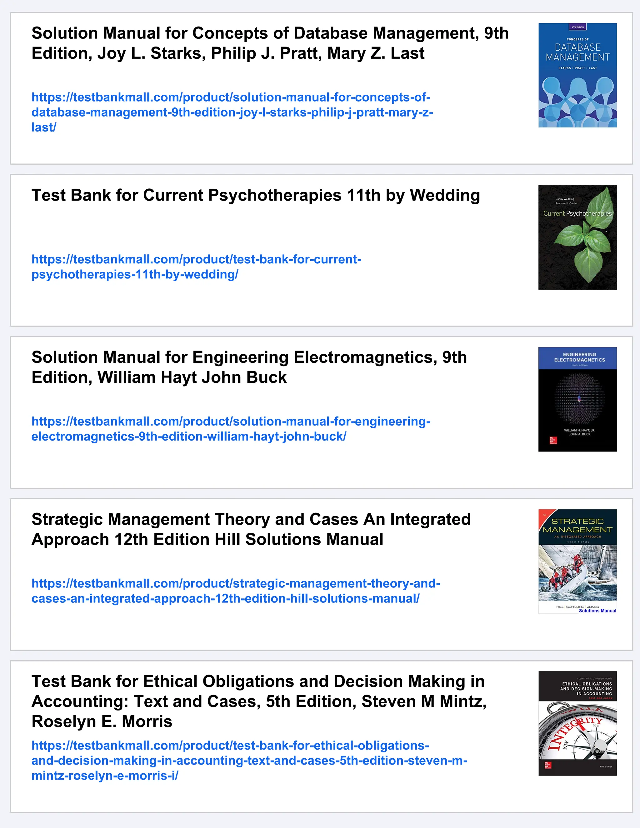 Solution Manual for Concepts of Database Management, 9th
Edition, Joy L. Starks, Philip J. Pratt, Mary Z. Last
https://testbankmall.com/product/solution-manual-for-concepts-of-
database-management-9th-edition-joy-l-starks-philip-j-pratt-mary-z-
last/
Test Bank for Current Psychotherapies 11th by Wedding
https://testbankmall.com/product/test-bank-for-current-
psychotherapies-11th-by-wedding/
Solution Manual for Engineering Electromagnetics, 9th
Edition, William Hayt John Buck
https://testbankmall.com/product/solution-manual-for-engineering-
electromagnetics-9th-edition-william-hayt-john-buck/
Strategic Management Theory and Cases An Integrated
Approach 12th Edition Hill Solutions Manual
https://testbankmall.com/product/strategic-management-theory-and-
cases-an-integrated-approach-12th-edition-hill-solutions-manual/
Test Bank for Ethical Obligations and Decision Making in
Accounting: Text and Cases, 5th Edition, Steven M Mintz,
Roselyn E. Morris
https://testbankmall.com/product/test-bank-for-ethical-obligations-
and-decision-making-in-accounting-text-and-cases-5th-edition-steven-m-
mintz-roselyn-e-morris-i/
 