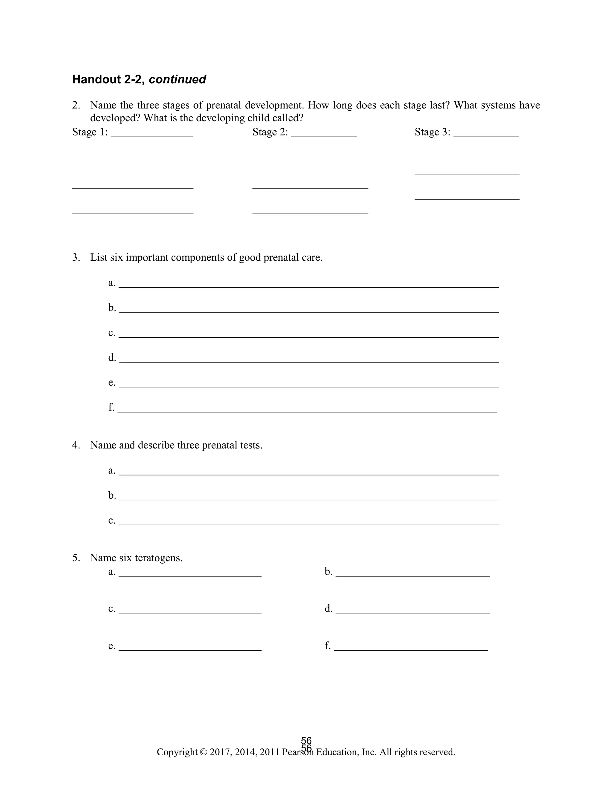 56
Copyright © 2017, 2014, 2011 Pearson Education, Inc. All rights reserved.
56
Handout 2-2, continued
2. Name the three stages of prenatal development. How long does each stage last? What systems have
developed? What is the developing child called?
Stage 1: Stage 2: Stage 3:
3. List six important components of good prenatal care.
a.
b.
c.
d.
e.
f.
4. Name and describe three prenatal tests.
a.
b.
c.
5. Name six teratogens.
a. b.
c. d.
e. f.
 