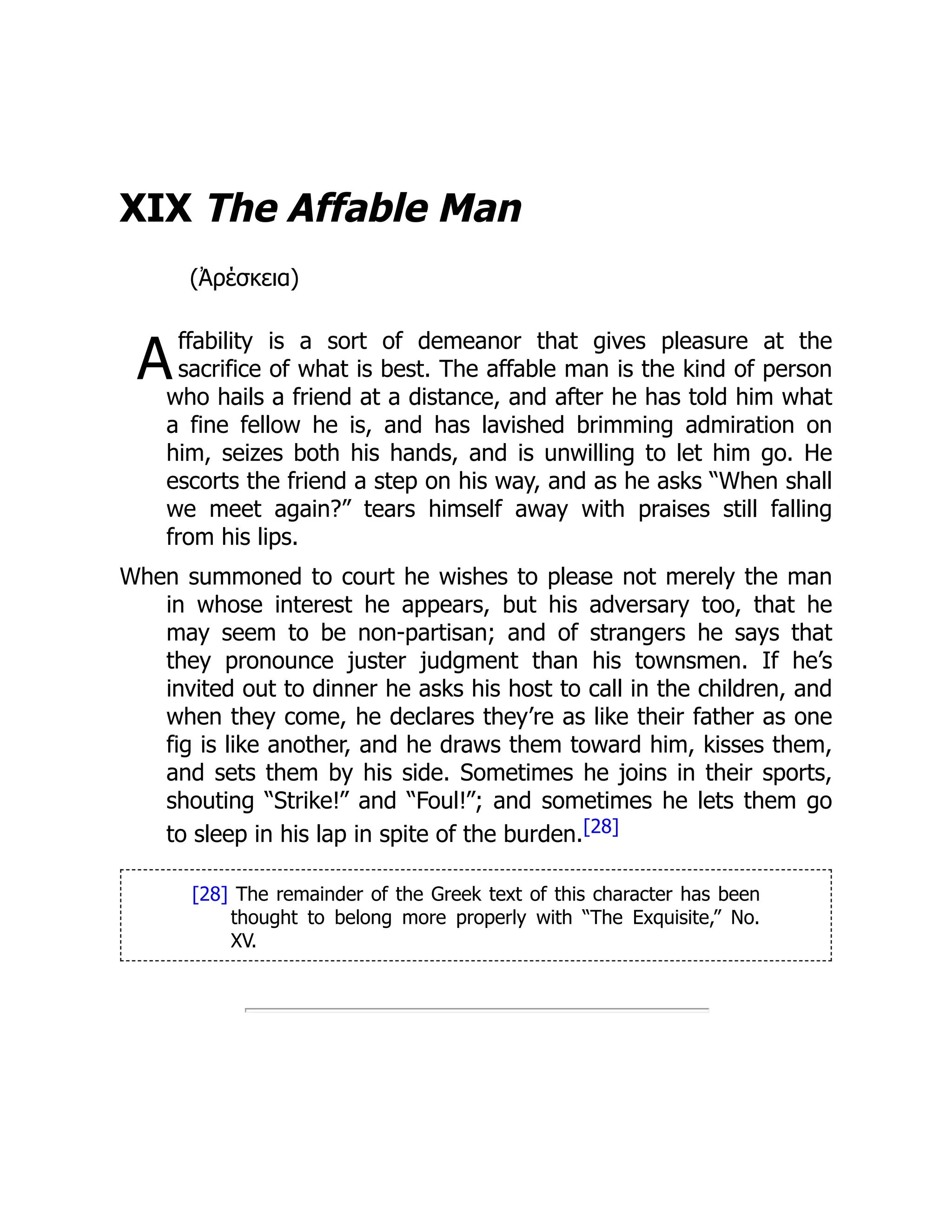 A
XIX The Affable Man
(Ἀρέσκεια)
ffability is a sort of demeanor that gives pleasure at the
sacrifice of what is best. The affable man is the kind of person
who hails a friend at a distance, and after he has told him what
a fine fellow he is, and has lavished brimming admiration on
him, seizes both his hands, and is unwilling to let him go. He
escorts the friend a step on his way, and as he asks “When shall
we meet again?” tears himself away with praises still falling
from his lips.
When summoned to court he wishes to please not merely the man
in whose interest he appears, but his adversary too, that he
may seem to be non-partisan; and of strangers he says that
they pronounce juster judgment than his townsmen. If he’s
invited out to dinner he asks his host to call in the children, and
when they come, he declares they’re as like their father as one
fig is like another, and he draws them toward him, kisses them,
and sets them by his side. Sometimes he joins in their sports,
shouting “Strike!” and “Foul!”; and sometimes he lets them go
to sleep in his lap in spite of the burden.[28]
[28] The remainder of the Greek text of this character has been
thought to belong more properly with “The Exquisite,” No.
XV.
 