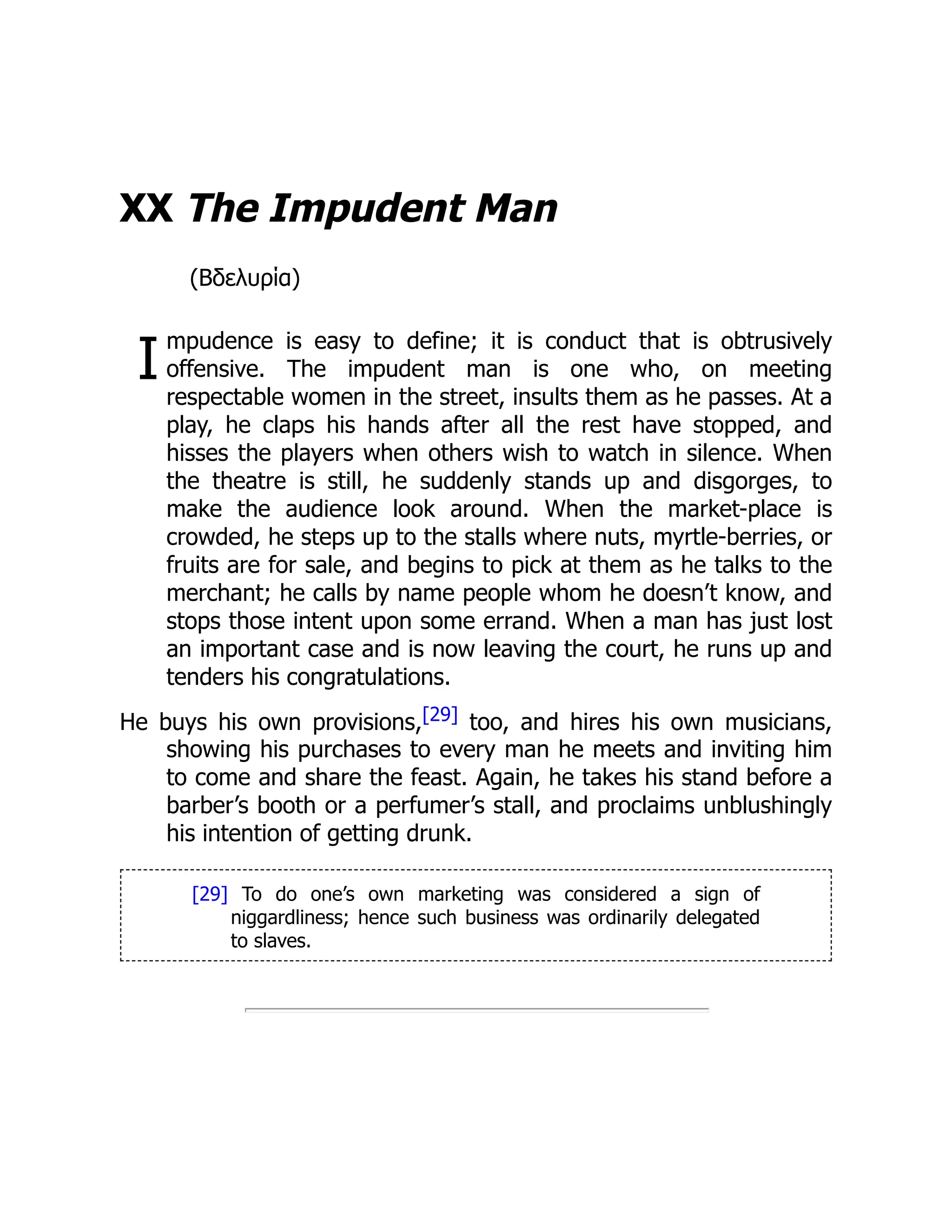 I
XX The Impudent Man
(Βδελυρία)
mpudence is easy to define; it is conduct that is obtrusively
offensive. The impudent man is one who, on meeting
respectable women in the street, insults them as he passes. At a
play, he claps his hands after all the rest have stopped, and
hisses the players when others wish to watch in silence. When
the theatre is still, he suddenly stands up and disgorges, to
make the audience look around. When the market-place is
crowded, he steps up to the stalls where nuts, myrtle-berries, or
fruits are for sale, and begins to pick at them as he talks to the
merchant; he calls by name people whom he doesn’t know, and
stops those intent upon some errand. When a man has just lost
an important case and is now leaving the court, he runs up and
tenders his congratulations.
He buys his own provisions,[29] too, and hires his own musicians,
showing his purchases to every man he meets and inviting him
to come and share the feast. Again, he takes his stand before a
barber’s booth or a perfumer’s stall, and proclaims unblushingly
his intention of getting drunk.
[29] To do one’s own marketing was considered a sign of
niggardliness; hence such business was ordinarily delegated
to slaves.
 