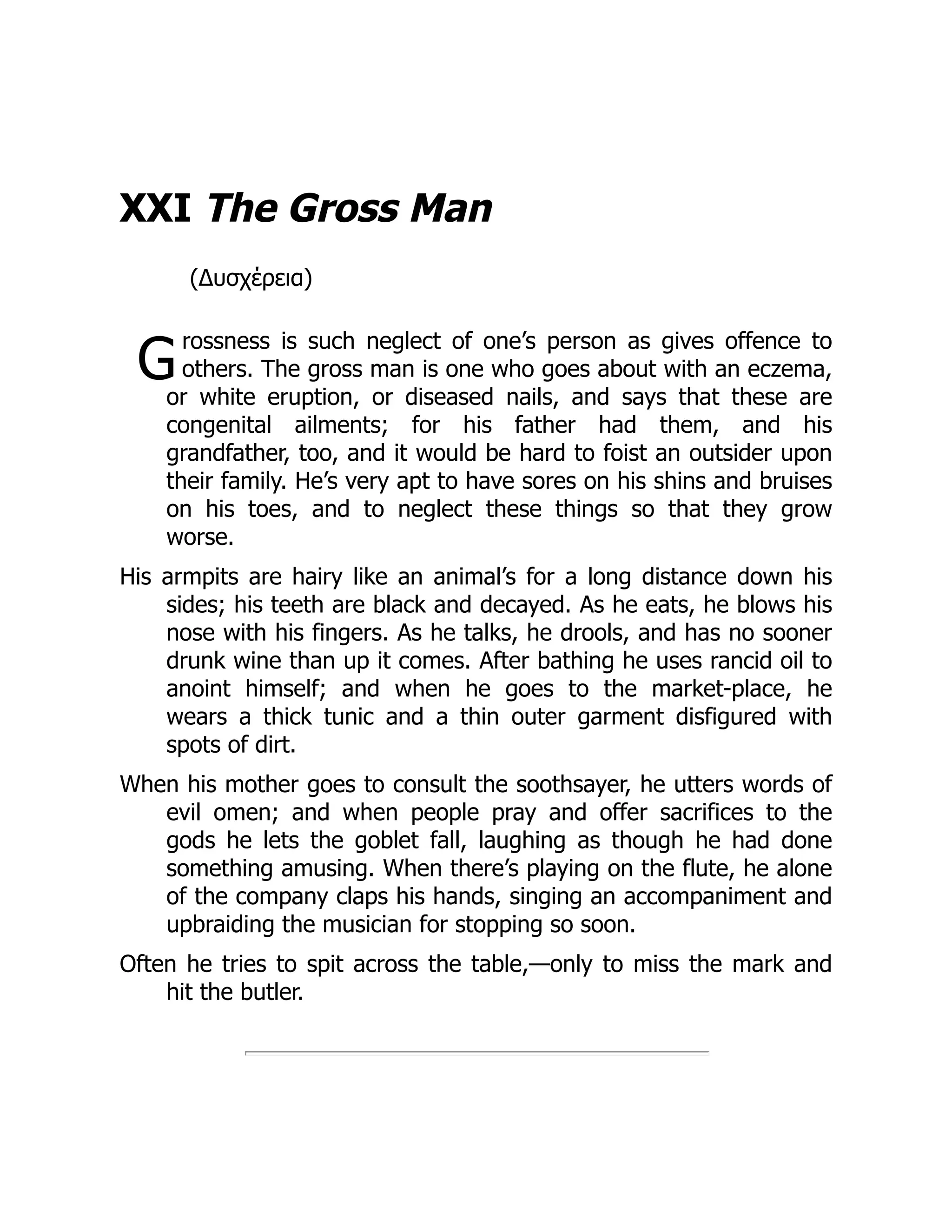 G
XXI The Gross Man
(Δυσχέρεια)
rossness is such neglect of one’s person as gives offence to
others. The gross man is one who goes about with an eczema,
or white eruption, or diseased nails, and says that these are
congenital ailments; for his father had them, and his
grandfather, too, and it would be hard to foist an outsider upon
their family. He’s very apt to have sores on his shins and bruises
on his toes, and to neglect these things so that they grow
worse.
His armpits are hairy like an animal’s for a long distance down his
sides; his teeth are black and decayed. As he eats, he blows his
nose with his fingers. As he talks, he drools, and has no sooner
drunk wine than up it comes. After bathing he uses rancid oil to
anoint himself; and when he goes to the market-place, he
wears a thick tunic and a thin outer garment disfigured with
spots of dirt.
When his mother goes to consult the soothsayer, he utters words of
evil omen; and when people pray and offer sacrifices to the
gods he lets the goblet fall, laughing as though he had done
something amusing. When there’s playing on the flute, he alone
of the company claps his hands, singing an accompaniment and
upbraiding the musician for stopping so soon.
Often he tries to spit across the table,—only to miss the mark and
hit the butler.
 