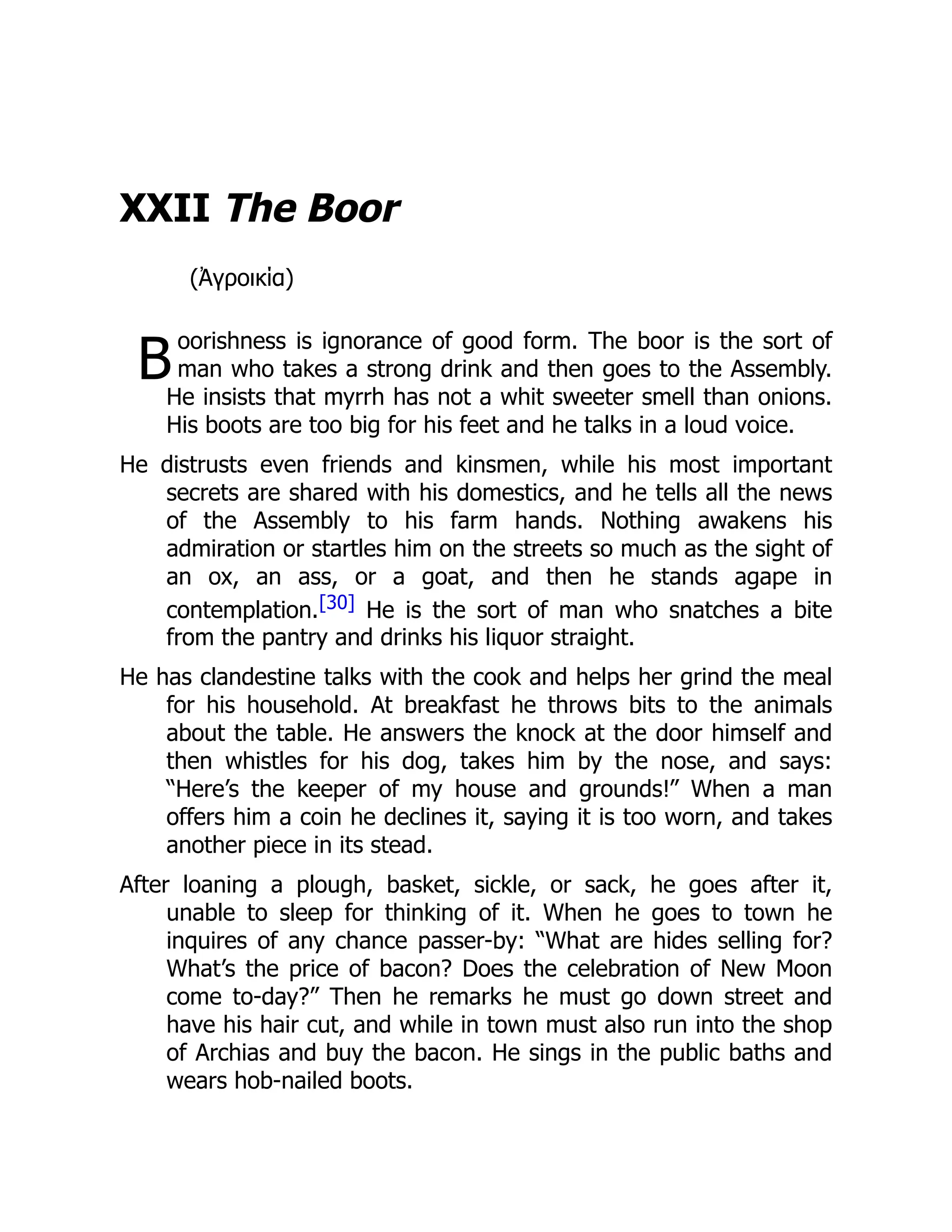 B
XXII The Boor
(Ἀγροικία)
oorishness is ignorance of good form. The boor is the sort of
man who takes a strong drink and then goes to the Assembly.
He insists that myrrh has not a whit sweeter smell than onions.
His boots are too big for his feet and he talks in a loud voice.
He distrusts even friends and kinsmen, while his most important
secrets are shared with his domestics, and he tells all the news
of the Assembly to his farm hands. Nothing awakens his
admiration or startles him on the streets so much as the sight of
an ox, an ass, or a goat, and then he stands agape in
contemplation.[30] He is the sort of man who snatches a bite
from the pantry and drinks his liquor straight.
He has clandestine talks with the cook and helps her grind the meal
for his household. At breakfast he throws bits to the animals
about the table. He answers the knock at the door himself and
then whistles for his dog, takes him by the nose, and says:
“Here’s the keeper of my house and grounds!” When a man
offers him a coin he declines it, saying it is too worn, and takes
another piece in its stead.
After loaning a plough, basket, sickle, or sack, he goes after it,
unable to sleep for thinking of it. When he goes to town he
inquires of any chance passer-by: “What are hides selling for?
What’s the price of bacon? Does the celebration of New Moon
come to-day?” Then he remarks he must go down street and
have his hair cut, and while in town must also run into the shop
of Archias and buy the bacon. He sings in the public baths and
wears hob-nailed boots.
 
