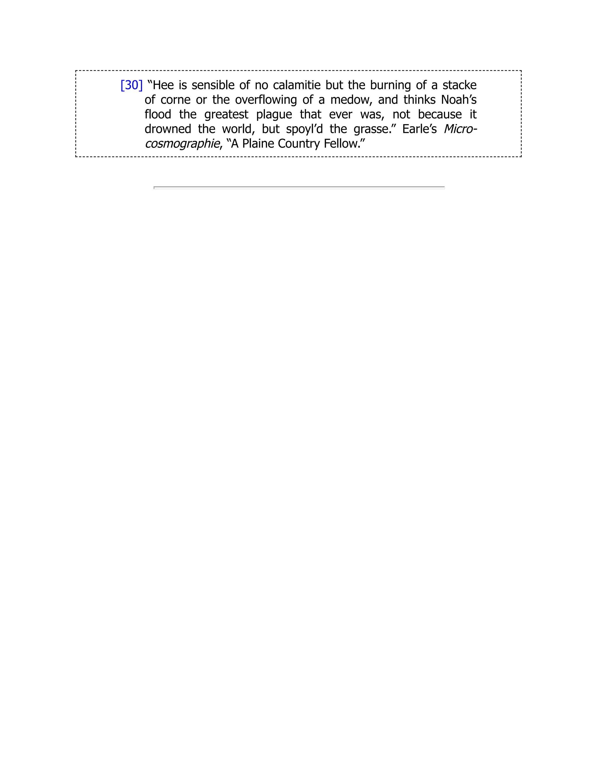 [30] “Hee is sensible of no calamitie but the burning of a stacke
of corne or the overflowing of a medow, and thinks Noah’s
flood the greatest plague that ever was, not because it
drowned the world, but spoyl’d the grasse.” Earle’s Micro-
cosmographie, “A Plaine Country Fellow.”
 