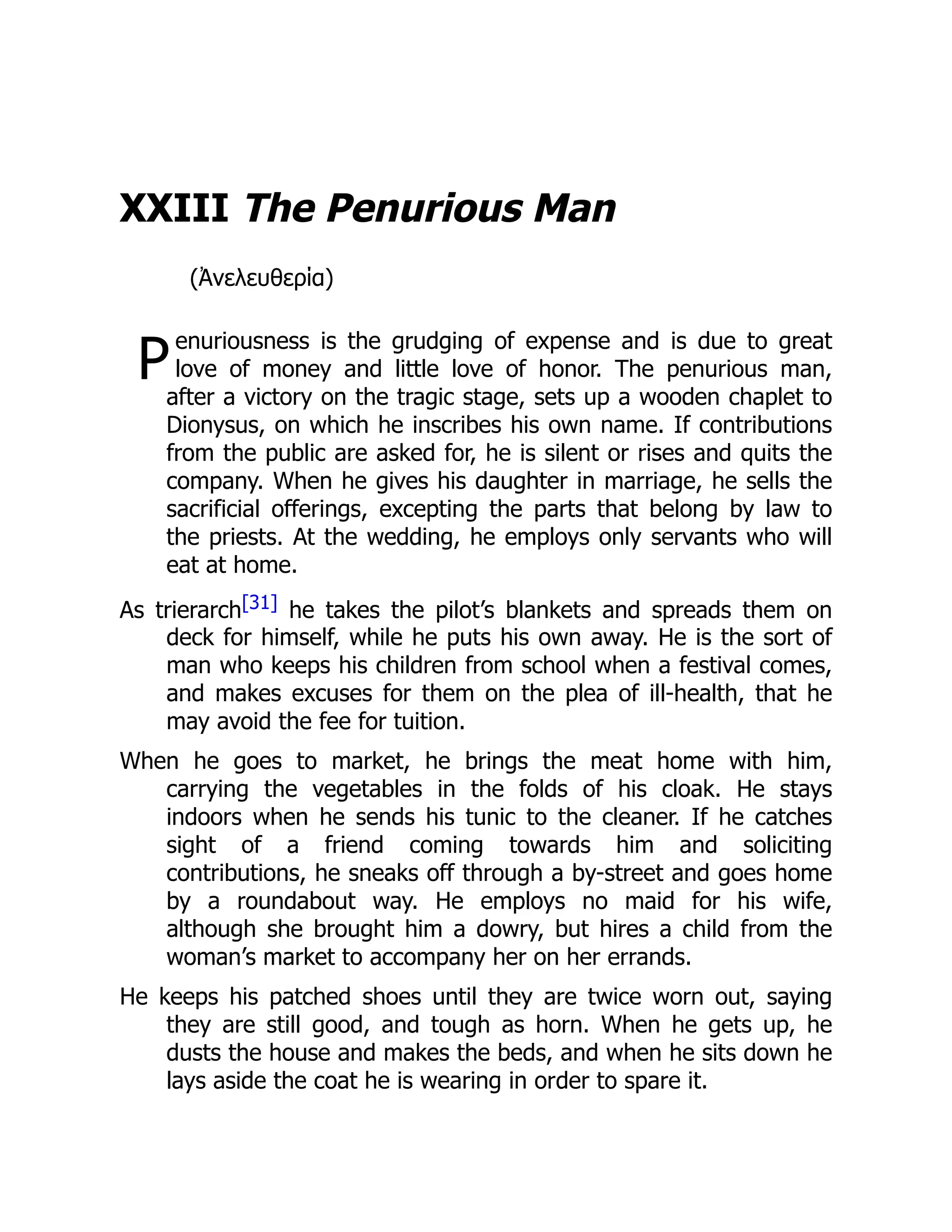 P
XXIII The Penurious Man
(Ἀνελευθερία)
enuriousness is the grudging of expense and is due to great
love of money and little love of honor. The penurious man,
after a victory on the tragic stage, sets up a wooden chaplet to
Dionysus, on which he inscribes his own name. If contributions
from the public are asked for, he is silent or rises and quits the
company. When he gives his daughter in marriage, he sells the
sacrificial offerings, excepting the parts that belong by law to
the priests. At the wedding, he employs only servants who will
eat at home.
As trierarch[31] he takes the pilot’s blankets and spreads them on
deck for himself, while he puts his own away. He is the sort of
man who keeps his children from school when a festival comes,
and makes excuses for them on the plea of ill-health, that he
may avoid the fee for tuition.
When he goes to market, he brings the meat home with him,
carrying the vegetables in the folds of his cloak. He stays
indoors when he sends his tunic to the cleaner. If he catches
sight of a friend coming towards him and soliciting
contributions, he sneaks off through a by-street and goes home
by a roundabout way. He employs no maid for his wife,
although she brought him a dowry, but hires a child from the
woman’s market to accompany her on her errands.
He keeps his patched shoes until they are twice worn out, saying
they are still good, and tough as horn. When he gets up, he
dusts the house and makes the beds, and when he sits down he
lays aside the coat he is wearing in order to spare it.
 