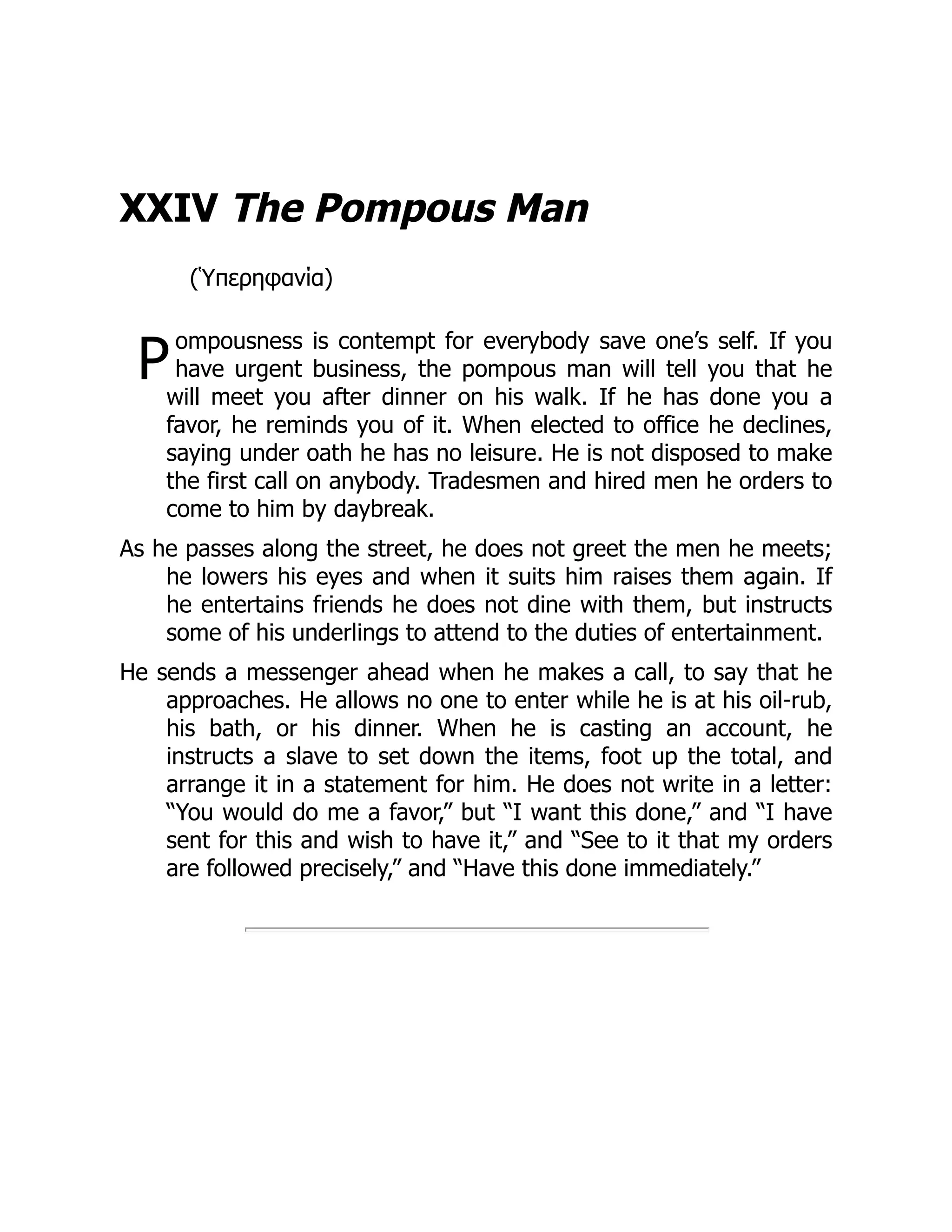 P
XXIV The Pompous Man
(Ὑπερηφανία)
ompousness is contempt for everybody save one’s self. If you
have urgent business, the pompous man will tell you that he
will meet you after dinner on his walk. If he has done you a
favor, he reminds you of it. When elected to office he declines,
saying under oath he has no leisure. He is not disposed to make
the first call on anybody. Tradesmen and hired men he orders to
come to him by daybreak.
As he passes along the street, he does not greet the men he meets;
he lowers his eyes and when it suits him raises them again. If
he entertains friends he does not dine with them, but instructs
some of his underlings to attend to the duties of entertainment.
He sends a messenger ahead when he makes a call, to say that he
approaches. He allows no one to enter while he is at his oil-rub,
his bath, or his dinner. When he is casting an account, he
instructs a slave to set down the items, foot up the total, and
arrange it in a statement for him. He does not write in a letter:
“You would do me a favor,” but “I want this done,” and “I have
sent for this and wish to have it,” and “See to it that my orders
are followed precisely,” and “Have this done immediately.”
 