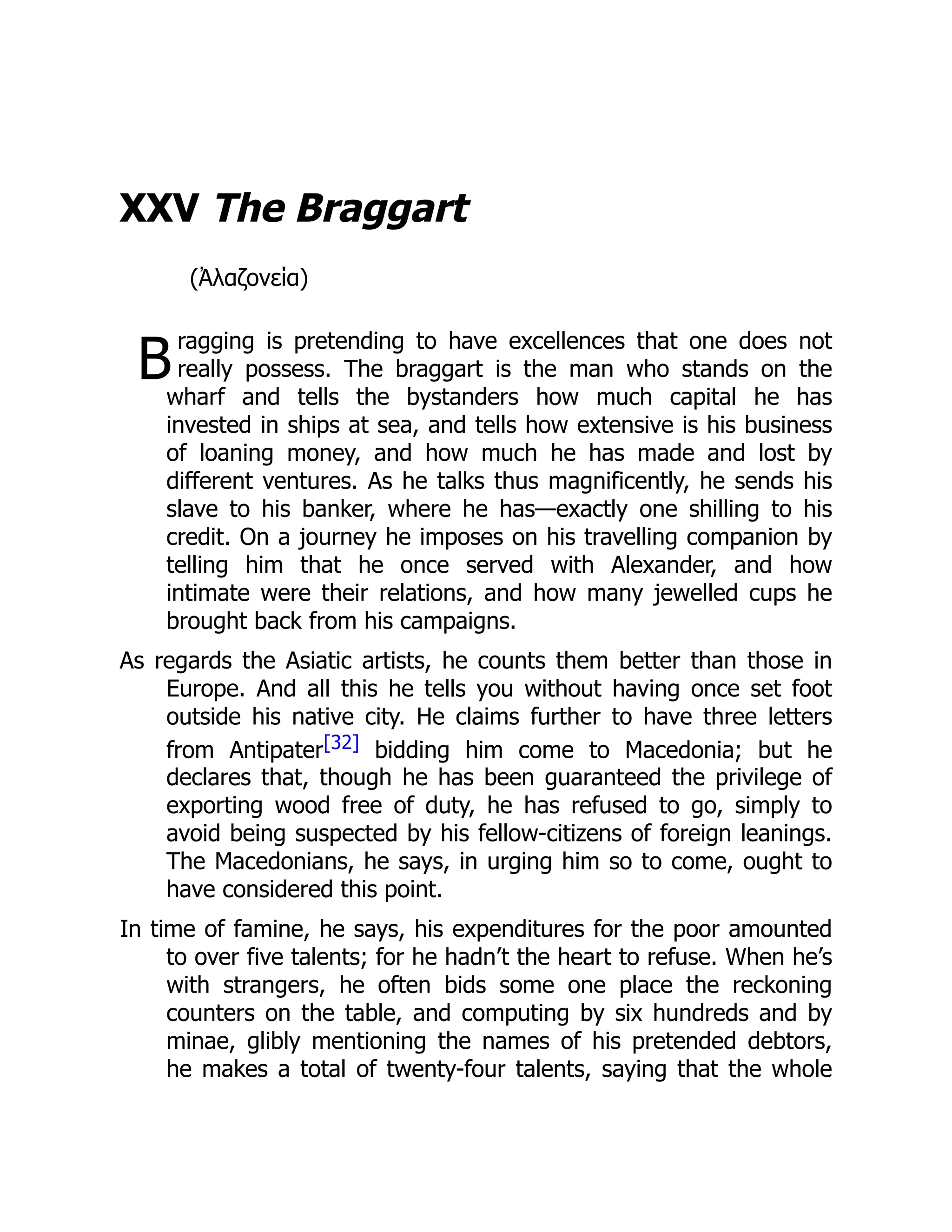 B
XXV The Braggart
(Ἀλαζονεία)
ragging is pretending to have excellences that one does not
really possess. The braggart is the man who stands on the
wharf and tells the bystanders how much capital he has
invested in ships at sea, and tells how extensive is his business
of loaning money, and how much he has made and lost by
different ventures. As he talks thus magnificently, he sends his
slave to his banker, where he has—exactly one shilling to his
credit. On a journey he imposes on his travelling companion by
telling him that he once served with Alexander, and how
intimate were their relations, and how many jewelled cups he
brought back from his campaigns.
As regards the Asiatic artists, he counts them better than those in
Europe. And all this he tells you without having once set foot
outside his native city. He claims further to have three letters
from Antipater[32] bidding him come to Macedonia; but he
declares that, though he has been guaranteed the privilege of
exporting wood free of duty, he has refused to go, simply to
avoid being suspected by his fellow-citizens of foreign leanings.
The Macedonians, he says, in urging him so to come, ought to
have considered this point.
In time of famine, he says, his expenditures for the poor amounted
to over five talents; for he hadn’t the heart to refuse. When he’s
with strangers, he often bids some one place the reckoning
counters on the table, and computing by six hundreds and by
minae, glibly mentioning the names of his pretended debtors,
he makes a total of twenty-four talents, saying that the whole
 