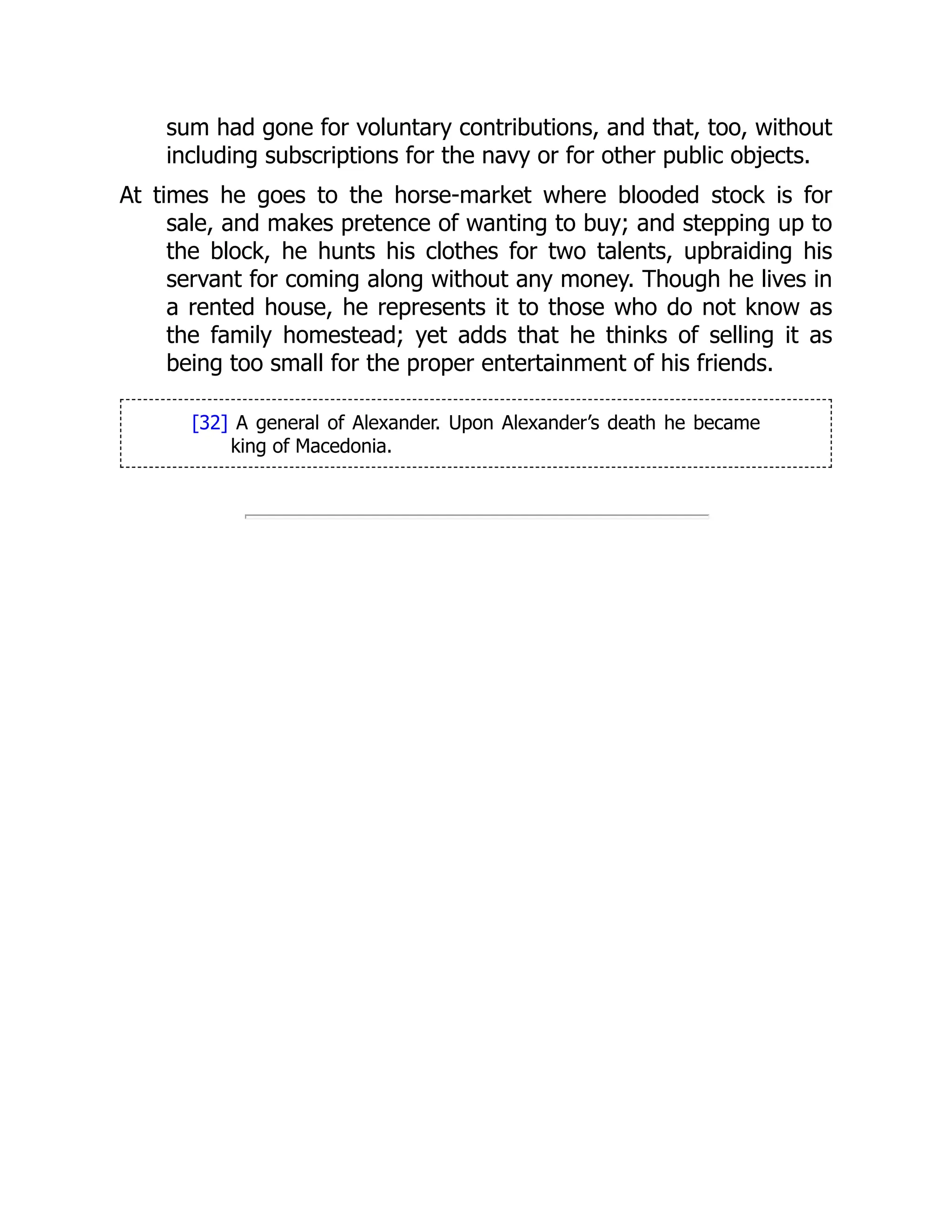 sum had gone for voluntary contributions, and that, too, without
including subscriptions for the navy or for other public objects.
At times he goes to the horse-market where blooded stock is for
sale, and makes pretence of wanting to buy; and stepping up to
the block, he hunts his clothes for two talents, upbraiding his
servant for coming along without any money. Though he lives in
a rented house, he represents it to those who do not know as
the family homestead; yet adds that he thinks of selling it as
being too small for the proper entertainment of his friends.
[32] A general of Alexander. Upon Alexander’s death he became
king of Macedonia.
 