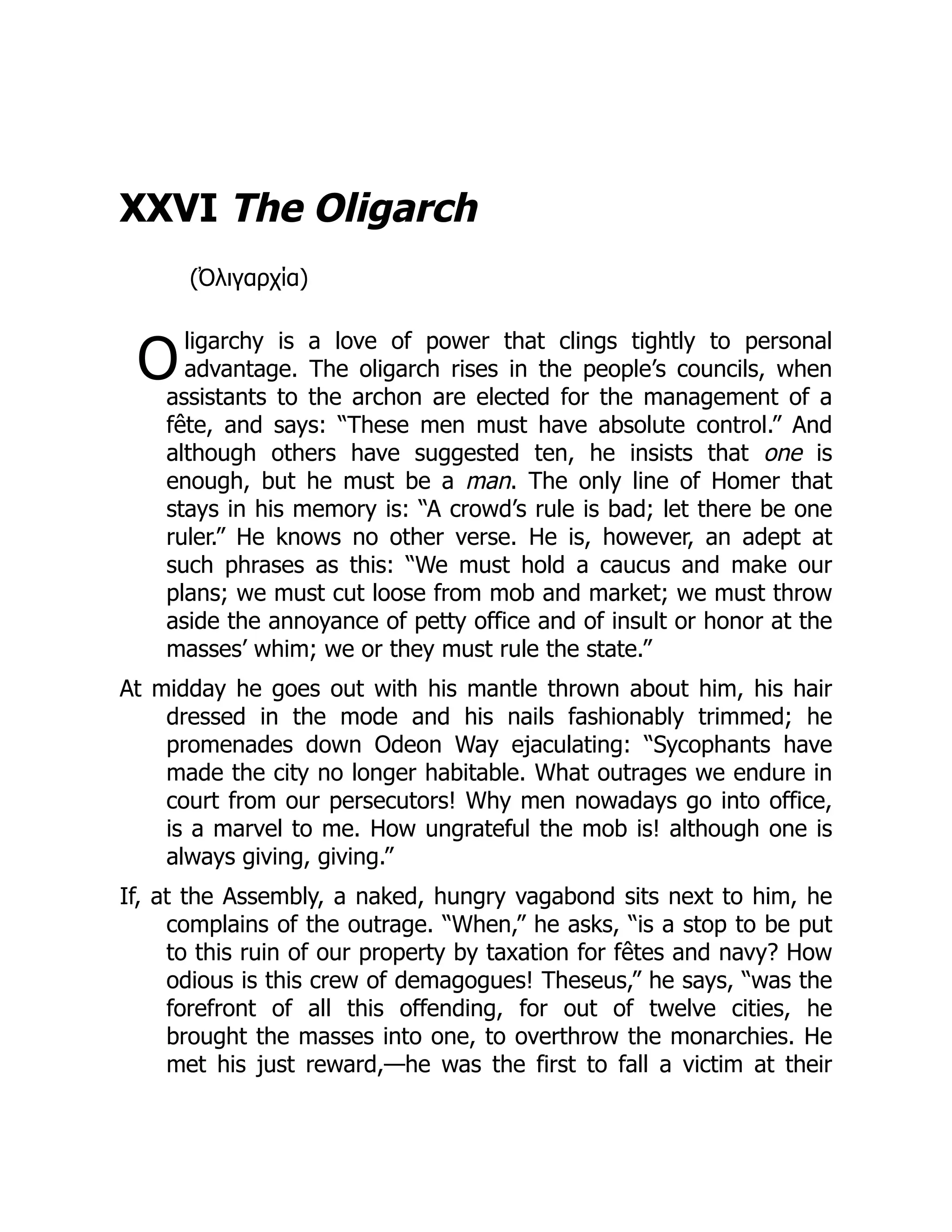 O
XXVI The Oligarch
(Ὀλιγαρχία)
ligarchy is a love of power that clings tightly to personal
advantage. The oligarch rises in the people’s councils, when
assistants to the archon are elected for the management of a
fête, and says: “These men must have absolute control.” And
although others have suggested ten, he insists that one is
enough, but he must be a man. The only line of Homer that
stays in his memory is: “A crowd’s rule is bad; let there be one
ruler.” He knows no other verse. He is, however, an adept at
such phrases as this: “We must hold a caucus and make our
plans; we must cut loose from mob and market; we must throw
aside the annoyance of petty office and of insult or honor at the
masses’ whim; we or they must rule the state.”
At midday he goes out with his mantle thrown about him, his hair
dressed in the mode and his nails fashionably trimmed; he
promenades down Odeon Way ejaculating: “Sycophants have
made the city no longer habitable. What outrages we endure in
court from our persecutors! Why men nowadays go into office,
is a marvel to me. How ungrateful the mob is! although one is
always giving, giving.”
If, at the Assembly, a naked, hungry vagabond sits next to him, he
complains of the outrage. “When,” he asks, “is a stop to be put
to this ruin of our property by taxation for fêtes and navy? How
odious is this crew of demagogues! Theseus,” he says, “was the
forefront of all this offending, for out of twelve cities, he
brought the masses into one, to overthrow the monarchies. He
met his just reward,—he was the first to fall a victim at their
 