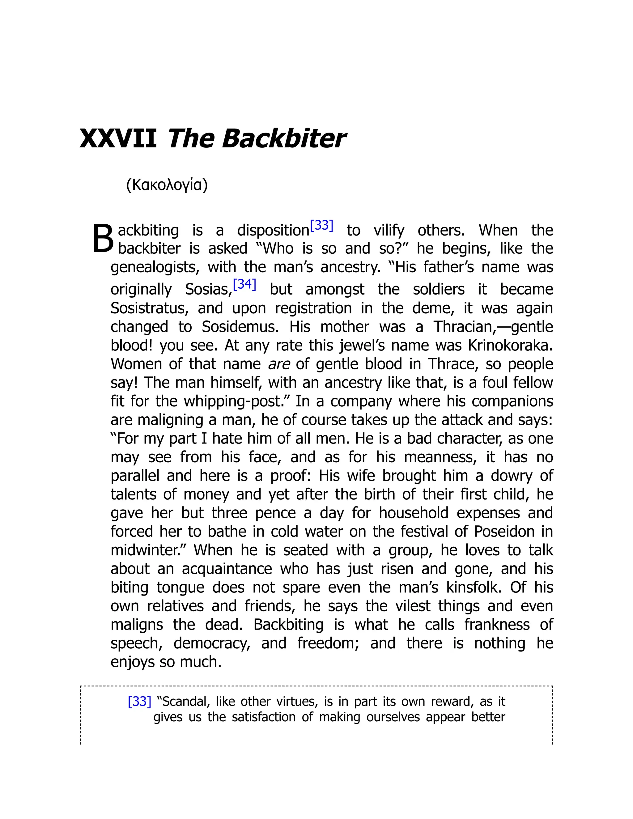B
XXVII The Backbiter
(Κακολογία)
ackbiting is a disposition[33] to vilify others. When the
backbiter is asked “Who is so and so?” he begins, like the
genealogists, with the man’s ancestry. “His father’s name was
originally Sosias,[34] but amongst the soldiers it became
Sosistratus, and upon registration in the deme, it was again
changed to Sosidemus. His mother was a Thracian,—gentle
blood! you see. At any rate this jewel’s name was Krinokoraka.
Women of that name are of gentle blood in Thrace, so people
say! The man himself, with an ancestry like that, is a foul fellow
fit for the whipping-post.” In a company where his companions
are maligning a man, he of course takes up the attack and says:
“For my part I hate him of all men. He is a bad character, as one
may see from his face, and as for his meanness, it has no
parallel and here is a proof: His wife brought him a dowry of
talents of money and yet after the birth of their first child, he
gave her but three pence a day for household expenses and
forced her to bathe in cold water on the festival of Poseidon in
midwinter.” When he is seated with a group, he loves to talk
about an acquaintance who has just risen and gone, and his
biting tongue does not spare even the man’s kinsfolk. Of his
own relatives and friends, he says the vilest things and even
maligns the dead. Backbiting is what he calls frankness of
speech, democracy, and freedom; and there is nothing he
enjoys so much.
[33] “Scandal, like other virtues, is in part its own reward, as it
gives us the satisfaction of making ourselves appear better
 