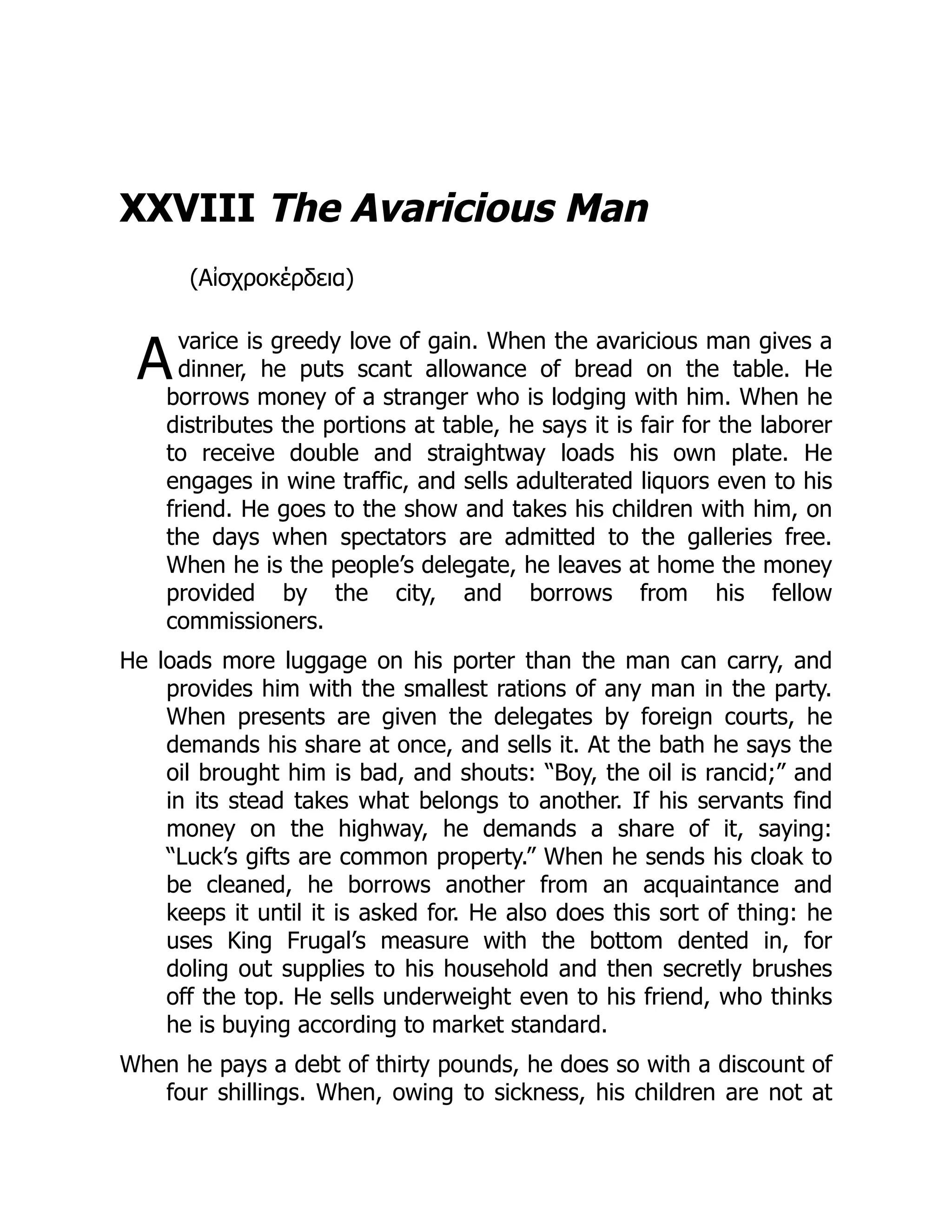 A
XXVIII The Avaricious Man
(Αἰσχροκέρδεια)
varice is greedy love of gain. When the avaricious man gives a
dinner, he puts scant allowance of bread on the table. He
borrows money of a stranger who is lodging with him. When he
distributes the portions at table, he says it is fair for the laborer
to receive double and straightway loads his own plate. He
engages in wine traffic, and sells adulterated liquors even to his
friend. He goes to the show and takes his children with him, on
the days when spectators are admitted to the galleries free.
When he is the people’s delegate, he leaves at home the money
provided by the city, and borrows from his fellow
commissioners.
He loads more luggage on his porter than the man can carry, and
provides him with the smallest rations of any man in the party.
When presents are given the delegates by foreign courts, he
demands his share at once, and sells it. At the bath he says the
oil brought him is bad, and shouts: “Boy, the oil is rancid;” and
in its stead takes what belongs to another. If his servants find
money on the highway, he demands a share of it, saying:
“Luck’s gifts are common property.” When he sends his cloak to
be cleaned, he borrows another from an acquaintance and
keeps it until it is asked for. He also does this sort of thing: he
uses King Frugal’s measure with the bottom dented in, for
doling out supplies to his household and then secretly brushes
off the top. He sells underweight even to his friend, who thinks
he is buying according to market standard.
When he pays a debt of thirty pounds, he does so with a discount of
four shillings. When, owing to sickness, his children are not at
 