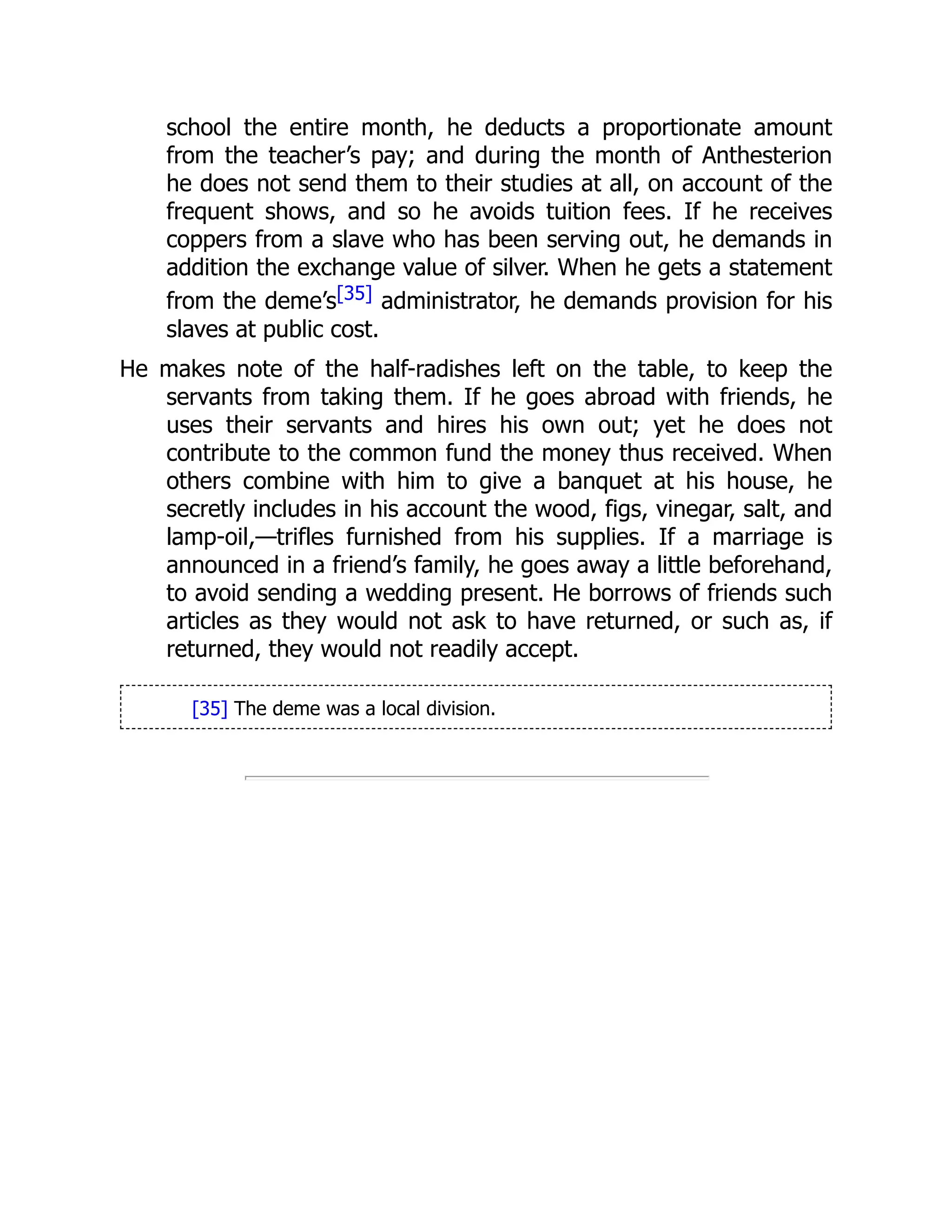 school the entire month, he deducts a proportionate amount
from the teacher’s pay; and during the month of Anthesterion
he does not send them to their studies at all, on account of the
frequent shows, and so he avoids tuition fees. If he receives
coppers from a slave who has been serving out, he demands in
addition the exchange value of silver. When he gets a statement
from the deme’s[35] administrator, he demands provision for his
slaves at public cost.
He makes note of the half-radishes left on the table, to keep the
servants from taking them. If he goes abroad with friends, he
uses their servants and hires his own out; yet he does not
contribute to the common fund the money thus received. When
others combine with him to give a banquet at his house, he
secretly includes in his account the wood, figs, vinegar, salt, and
lamp-oil,—trifles furnished from his supplies. If a marriage is
announced in a friend’s family, he goes away a little beforehand,
to avoid sending a wedding present. He borrows of friends such
articles as they would not ask to have returned, or such as, if
returned, they would not readily accept.
[35] The deme was a local division.
 