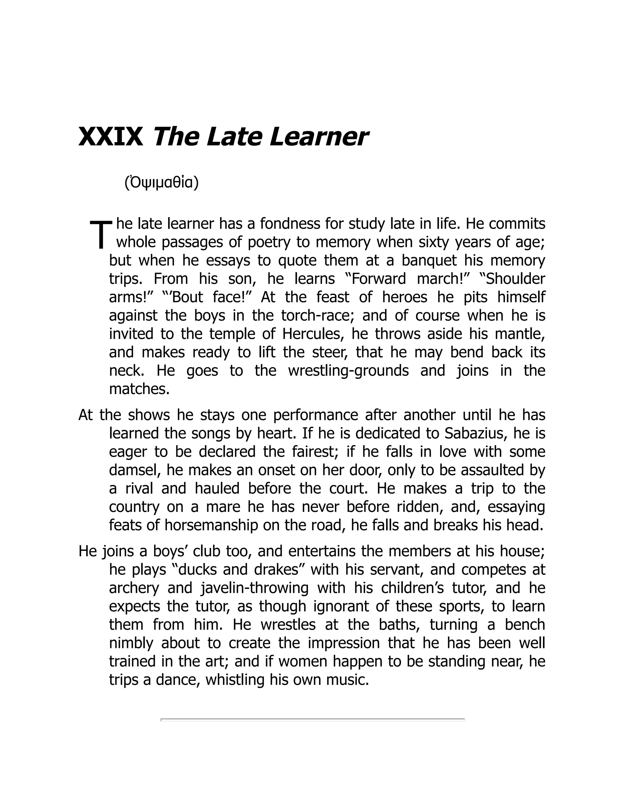 T
XXIX The Late Learner
(Ὀψιμαθία)
he late learner has a fondness for study late in life. He commits
whole passages of poetry to memory when sixty years of age;
but when he essays to quote them at a banquet his memory
trips. From his son, he learns “Forward march!” “Shoulder
arms!” “’Bout face!” At the feast of heroes he pits himself
against the boys in the torch-race; and of course when he is
invited to the temple of Hercules, he throws aside his mantle,
and makes ready to lift the steer, that he may bend back its
neck. He goes to the wrestling-grounds and joins in the
matches.
At the shows he stays one performance after another until he has
learned the songs by heart. If he is dedicated to Sabazius, he is
eager to be declared the fairest; if he falls in love with some
damsel, he makes an onset on her door, only to be assaulted by
a rival and hauled before the court. He makes a trip to the
country on a mare he has never before ridden, and, essaying
feats of horsemanship on the road, he falls and breaks his head.
He joins a boys’ club too, and entertains the members at his house;
he plays “ducks and drakes” with his servant, and competes at
archery and javelin-throwing with his children’s tutor, and he
expects the tutor, as though ignorant of these sports, to learn
them from him. He wrestles at the baths, turning a bench
nimbly about to create the impression that he has been well
trained in the art; and if women happen to be standing near, he
trips a dance, whistling his own music.
 