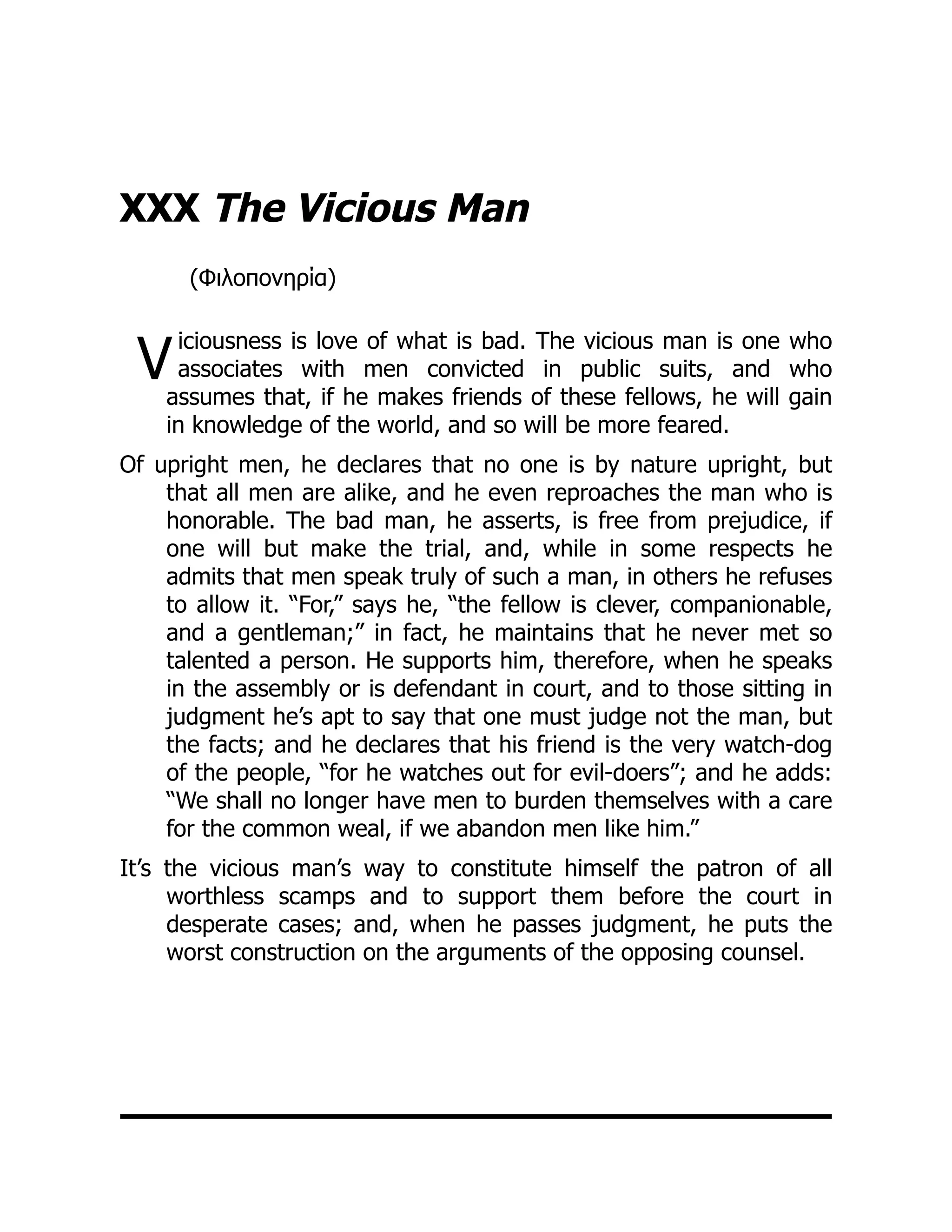 V
XXX The Vicious Man
(Φιλοπονηρία)
iciousness is love of what is bad. The vicious man is one who
associates with men convicted in public suits, and who
assumes that, if he makes friends of these fellows, he will gain
in knowledge of the world, and so will be more feared.
Of upright men, he declares that no one is by nature upright, but
that all men are alike, and he even reproaches the man who is
honorable. The bad man, he asserts, is free from prejudice, if
one will but make the trial, and, while in some respects he
admits that men speak truly of such a man, in others he refuses
to allow it. “For,” says he, “the fellow is clever, companionable,
and a gentleman;” in fact, he maintains that he never met so
talented a person. He supports him, therefore, when he speaks
in the assembly or is defendant in court, and to those sitting in
judgment he’s apt to say that one must judge not the man, but
the facts; and he declares that his friend is the very watch-dog
of the people, “for he watches out for evil-doers”; and he adds:
“We shall no longer have men to burden themselves with a care
for the common weal, if we abandon men like him.”
It’s the vicious man’s way to constitute himself the patron of all
worthless scamps and to support them before the court in
desperate cases; and, when he passes judgment, he puts the
worst construction on the arguments of the opposing counsel.
 