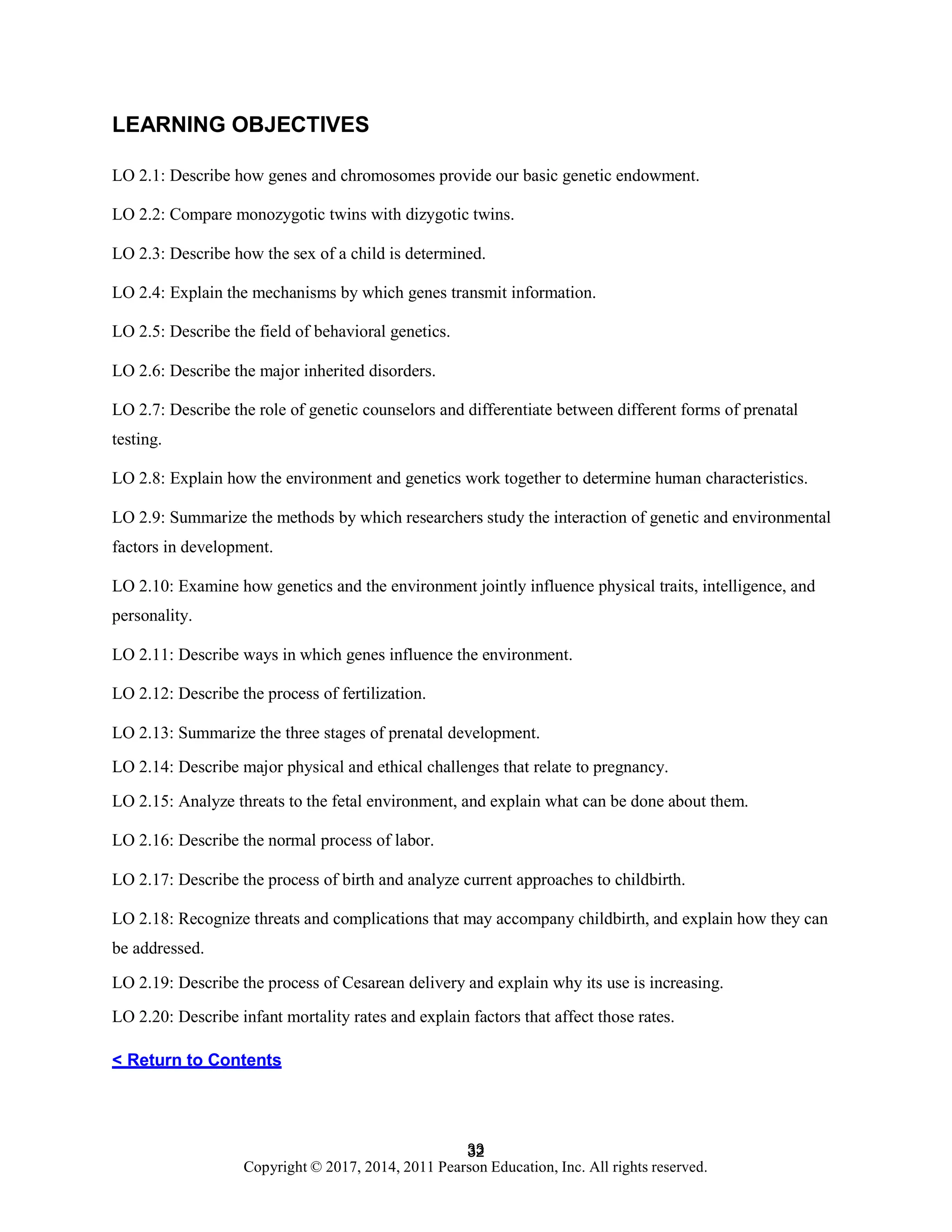 33
Copyright © 2017, 2014, 2011 Pearson Education, Inc. All rights reserved.
32
LEARNING OBJECTIVES
LO 2.1: Describe how genes and chromosomes provide our basic genetic endowment.
LO 2.2: Compare monozygotic twins with dizygotic twins.
LO 2.3: Describe how the sex of a child is determined.
LO 2.4: Explain the mechanisms by which genes transmit information.
LO 2.5: Describe the field of behavioral genetics.
LO 2.6: Describe the major inherited disorders.
LO 2.7: Describe the role of genetic counselors and differentiate between different forms of prenatal
testing.
LO 2.8: Explain how the environment and genetics work together to determine human characteristics.
LO 2.9: Summarize the methods by which researchers study the interaction of genetic and environmental
factors in development.
LO 2.10: Examine how genetics and the environment jointly influence physical traits, intelligence, and
personality.
LO 2.11: Describe ways in which genes influence the environment.
LO 2.12: Describe the process of fertilization.
LO 2.13: Summarize the three stages of prenatal development.
LO 2.14: Describe major physical and ethical challenges that relate to pregnancy.
LO 2.15: Analyze threats to the fetal environment, and explain what can be done about them.
LO 2.16: Describe the normal process of labor.
LO 2.17: Describe the process of birth and analyze current approaches to childbirth.
LO 2.18: Recognize threats and complications that may accompany childbirth, and explain how they can
be addressed.
LO 2.19: Describe the process of Cesarean delivery and explain why its use is increasing.
LO 2.20: Describe infant mortality rates and explain factors that affect those rates.
< Return to Contents
 