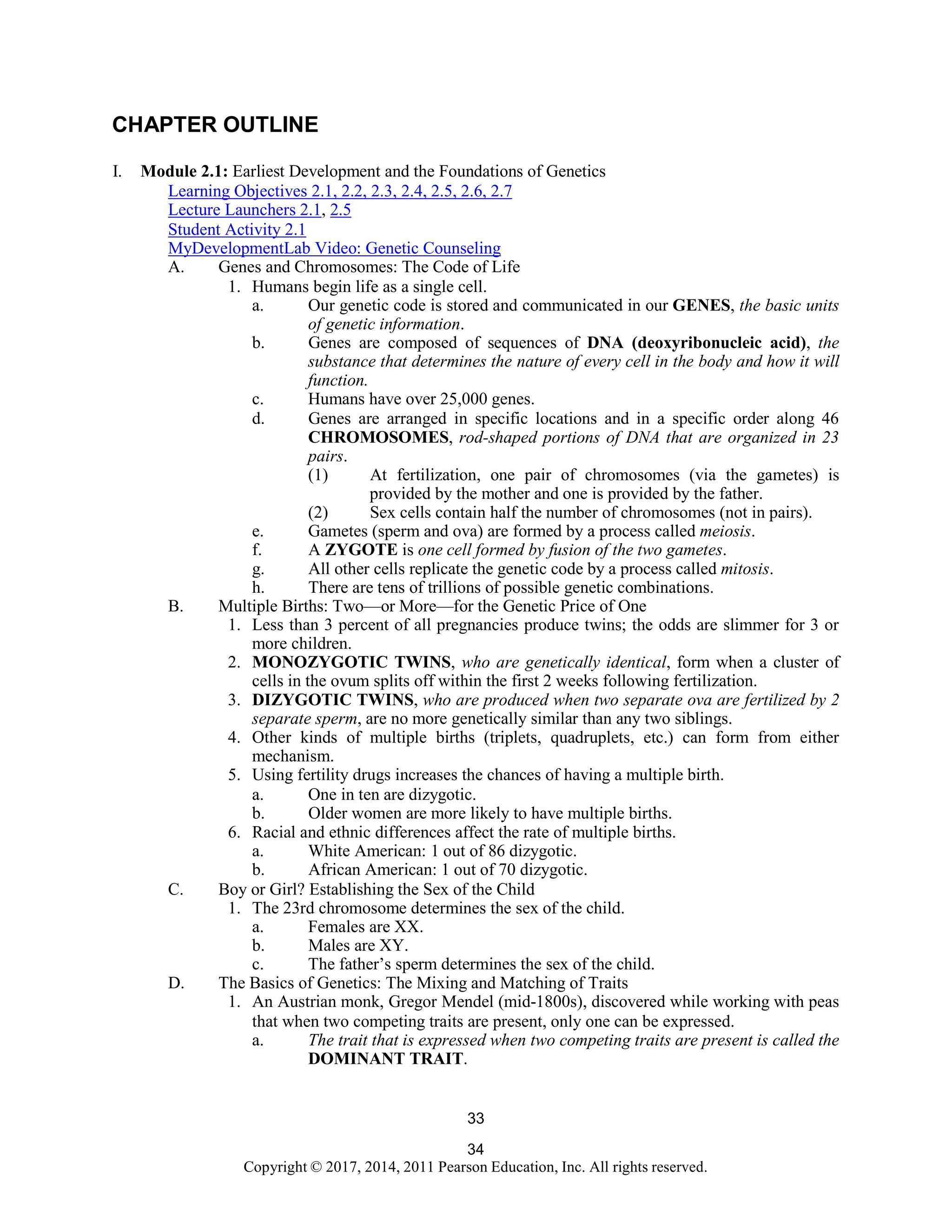 34
Copyright © 2017, 2014, 2011 Pearson Education, Inc. All rights reserved.
33
CHAPTER OUTLINE
I. Module 2.1: Earliest Development and the Foundations of Genetics
Learning Objectives 2.1, 2.2, 2.3, 2.4, 2.5, 2.6, 2.7
Lecture Launchers 2.1, 2.5
Student Activity 2.1
MyDevelopmentLab Video: Genetic Counseling
A. Genes and Chromosomes: The Code of Life
1. Humans begin life as a single cell.
a. Our genetic code is stored and communicated in our GENES, the basic units
of genetic information.
b. Genes are composed of sequences of DNA (deoxyribonucleic acid), the
substance that determines the nature of every cell in the body and how it will
function.
c. Humans have over 25,000 genes.
d. Genes are arranged in specific locations and in a specific order along 46
CHROMOSOMES, rod-shaped portions of DNA that are organized in 23
pairs.
(1) At fertilization, one pair of chromosomes (via the gametes) is
provided by the mother and one is provided by the father.
(2) Sex cells contain half the number of chromosomes (not in pairs).
e. Gametes (sperm and ova) are formed by a process called meiosis.
f. A ZYGOTE is one cell formed by fusion of the two gametes.
g. All other cells replicate the genetic code by a process called mitosis.
h. There are tens of trillions of possible genetic combinations.
B. Multiple Births: Two—or More—for the Genetic Price of One
1. Less than 3 percent of all pregnancies produce twins; the odds are slimmer for 3 or
more children.
2. MONOZYGOTIC TWINS, who are genetically identical, form when a cluster of
cells in the ovum splits off within the first 2 weeks following fertilization.
3. DIZYGOTIC TWINS, who are produced when two separate ova are fertilized by 2
separate sperm, are no more genetically similar than any two siblings.
4. Other kinds of multiple births (triplets, quadruplets, etc.) can form from either
mechanism.
5. Using fertility drugs increases the chances of having a multiple birth.
a. One in ten are dizygotic.
b. Older women are more likely to have multiple births.
6. Racial and ethnic differences affect the rate of multiple births.
a. White American: 1 out of 86 dizygotic.
b. African American: 1 out of 70 dizygotic.
C. Boy or Girl? Establishing the Sex of the Child
1. The 23rd chromosome determines the sex of the child.
a. Females are XX.
b. Males are XY.
c. The father’s sperm determines the sex of the child.
D. The Basics of Genetics: The Mixing and Matching of Traits
1. An Austrian monk, Gregor Mendel (mid-1800s), discovered while working with peas
that when two competing traits are present, only one can be expressed.
a. The trait that is expressed when two competing traits are present is called the
DOMINANT TRAIT.
 