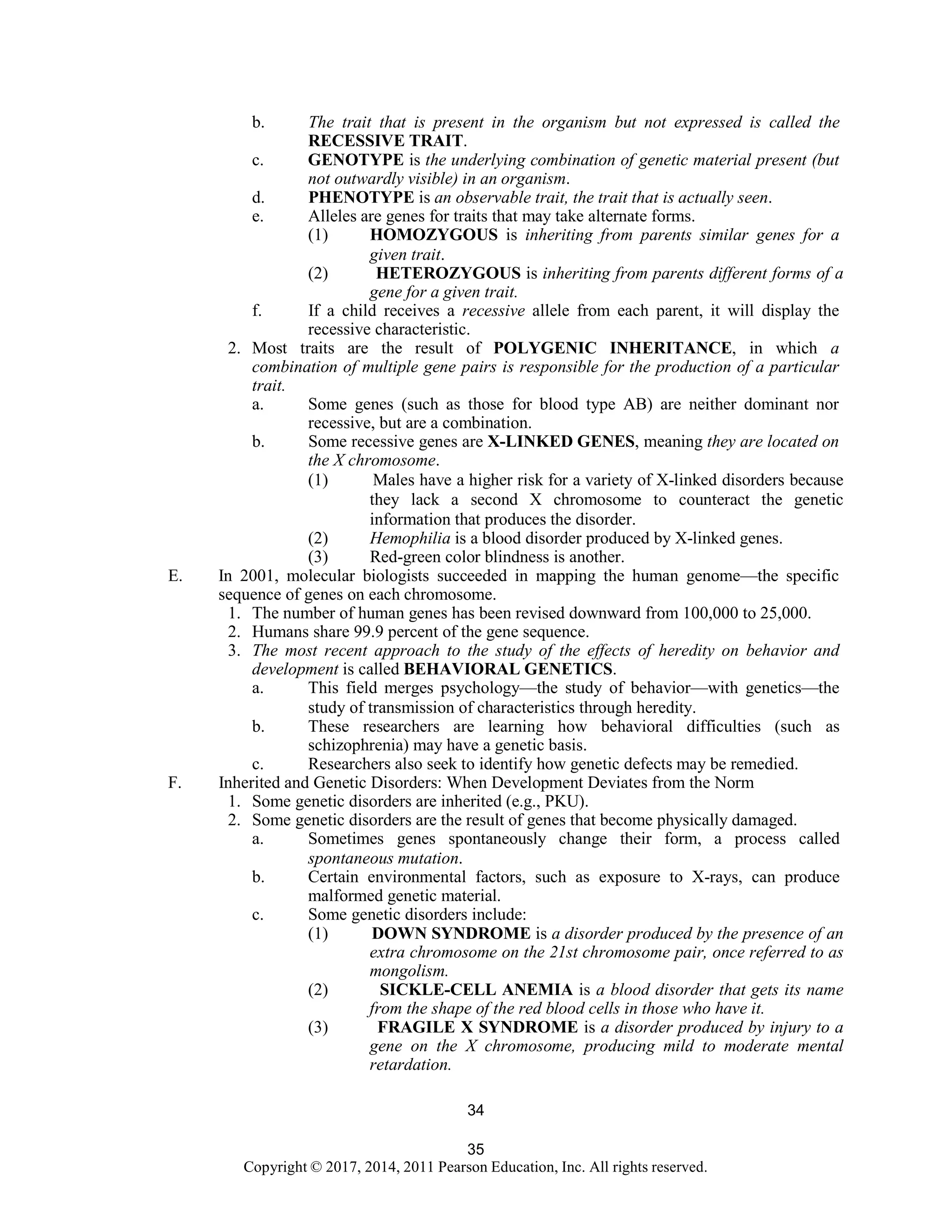 35
Copyright © 2017, 2014, 2011 Pearson Education, Inc. All rights reserved.
34
b. The trait that is present in the organism but not expressed is called the
RECESSIVE TRAIT.
c. GENOTYPE is the underlying combination of genetic material present (but
not outwardly visible) in an organism.
d. PHENOTYPE is an observable trait, the trait that is actually seen.
e. Alleles are genes for traits that may take alternate forms.
(1) HOMOZYGOUS is inheriting from parents similar genes for a
given trait.
(2) HETEROZYGOUS is inheriting from parents different forms of a
gene for a given trait.
f. If a child receives a recessive allele from each parent, it will display the
recessive characteristic.
2. Most traits are the result of POLYGENIC INHERITANCE, in which a
combination of multiple gene pairs is responsible for the production of a particular
trait.
a. Some genes (such as those for blood type AB) are neither dominant nor
recessive, but are a combination.
b. Some recessive genes are X-LINKED GENES, meaning they are located on
the X chromosome.
(1) Males have a higher risk for a variety of X-linked disorders because
they lack a second X chromosome to counteract the genetic
information that produces the disorder.
(2) Hemophilia is a blood disorder produced by X-linked genes.
(3) Red-green color blindness is another.
E. In 2001, molecular biologists succeeded in mapping the human genome—the specific
sequence of genes on each chromosome.
1. The number of human genes has been revised downward from 100,000 to 25,000.
2. Humans share 99.9 percent of the gene sequence.
3. The most recent approach to the study of the effects of heredity on behavior and
development is called BEHAVIORAL GENETICS.
a. This field merges psychology—the study of behavior—with genetics—the
study of transmission of characteristics through heredity.
b. These researchers are learning how behavioral difficulties (such as
schizophrenia) may have a genetic basis.
c. Researchers also seek to identify how genetic defects may be remedied.
F. Inherited and Genetic Disorders: When Development Deviates from the Norm
1. Some genetic disorders are inherited (e.g., PKU).
2. Some genetic disorders are the result of genes that become physically damaged.
a. Sometimes genes spontaneously change their form, a process called
spontaneous mutation.
b. Certain environmental factors, such as exposure to X-rays, can produce
malformed genetic material.
c. Some genetic disorders include:
(1) DOWN SYNDROME is a disorder produced by the presence of an
extra chromosome on the 21st chromosome pair, once referred to as
mongolism.
(2) SICKLE-CELL ANEMIA is a blood disorder that gets its name
from the shape of the red blood cells in those who have it.
(3) FRAGILE X SYNDROME is a disorder produced by injury to a
gene on the X chromosome, producing mild to moderate mental
retardation.
 