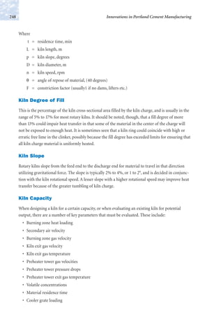 Where
t = residence time, min
L = kiln length, m
p = kiln slope, degrees
D = kiln diameter, m
n = kiln speed, rpm
θ = angle of repose of material, (40 degrees)
F = constriction factor (usually1 if no dams, lifters etc.)
Kiln Degree of Fill
This is the percentage of the kiln cross-sectional area filled by the kiln charge, and is usually in the
range of 5% to 17% for most rotary kilns. It should be noted, though, that a fill degree of more
than 13% could impair heat transfer in that some of the material in the center of the charge will
not be exposed to enough heat. It is sometimes seen that a kiln ring could coincide with high or
erratic free lime in the clinker, possibly because the fill degree has exceeded limits for ensuring that
all kiln charge material is uniformly heated.
Kiln Slope
Rotary kilns slope from the feed end to the discharge end for material to travel in that direction
utilizing gravitational force. The slope is typically 2% to 4%, or 1 to 2°, and is decided in conjunc-
tion with the kiln rotational speed. A lesser slope with a higher rotational speed may improve heat
transfer because of the greater tumbling of kiln charge.
Kiln Capacity
When designing a kiln for a certain capacity, or when evaluating an existing kiln for potential
output, there are a number of key parameters that must be evaluated. These include:
• Burning zone heat loading
• Secondary air velocity
• Burning zone gas velocity
• Kiln exit gas velocity
• Kiln exit gas temperature
• Preheater tower gas velocities
• Preheater tower pressure drops
• Preheater tower exit gas temperature
• Volatile concentrations
• Material residence time
• Cooler grate loading
Innovations in Portland Cement Manufacturing248
 