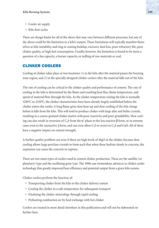 • Cooler air supply
• Kiln dust cycles
There are design limits for all of the above that may vary between different processes, but any of
the above could be the limitation to a kiln’s output. These limitations will typically manifest them-
selves as kiln instability and ring or coating buildup, excessive dust loss, poor refractory life, poor
clinker quality, or high fuel consumption. Usually, however, the limitation is found to be more a
question of a fan capacity, a burner capacity, or milling of raw materials or coal.
CLINKER COOLERS
Cooling of clinker takes place at two locations: 1) in the kiln after the material passes the burning
zone region, and 2) in the specially designed clinker coolers after the material falls out of the kiln.
The rate of cooling can be critical to the clinker quality and performance of cement. The rate of
cooling in the kiln is determined by the flame and resulting heat flux, flame temperature, and
speed of material flow through the kiln. As the clinker temperature exiting the kiln is normally
1200°C to 1250°C, the clinker characteristics have been already largely established before the
clinker enters the cooler. A long flame gives slow heat-up and slow cooling of the kiln charge
before it falls from the kiln. This will tend to produce clinker with large alite and belite crystals,
resulting in a coarse-grained clinker matrix with poor reactivity and poor grindability. Slow cool-
ing can also result in reversion of C2S from the α' phase to the less reactive β form, or in extreme
cases even to the unreactive γ form, and can even allow C3S to revert to C2S and CaO. All of these
have a negative impact on cement strength.
A further quality problem can arise if there are high levels of MgO in the clinker, because slow
cooling allows large periclase crystals to form such that when these hydrate slowly in concrete, the
expansion can cause the concrete to rupture.
There are two main types of coolers used in cement clinker production. These are the satellite (or
planetary) type and the oscillating grate type. The 1990s saw tremendous advances in clinker cooler
technology that greatly improved heat efficiency and potential output from a given kiln system.
Clinker coolers perform the function of:
• Transporting clinker from the kiln to the clinker delivery system
• Cooling the clinker to a safe temperature for subsequent transport
• Finalizing the clinker mineralogy through rapid cooling
• Preheating combustion air by heat exchange with hot clinker
Coolers are treated in more detail elsewhere in this publication and will not be elaborated on
further here.
249Kiln Burning Systems
 