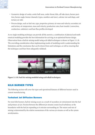 • Geometric design of cooler, cooler bull nose, cooler throat, kiln, off-take ducts, burner posi-
tion, burner angle, burner channels (types, numbers and sizes), calciner size and shape, and
tertiary air inlet
• Process design, such as fuel rate, type, properties; primary air mass and velocity; secondary air
and tertiary air temperature, mass and velocity; production rates; heat transfer (convection,
conduction, radiation); and heat flux profiles developed
As no single modeling technique can provide all the answers, a combination of physical and math-
ematical modeling provides the best information for arriving at an optimized burner design.
Observation from a fuel/air mixing model using acid-alkali techniques is shown in Figure 3.1.10.
The overriding consideration when implementing results of modeling work is understanding the
limitations and the conclusions that can be drawn from each technique, as well as ensuring that
the techniques used have been adequately validated.
Innovations in Portland Cement Manufacturing252
Figure 3.1.10. Fuel/Air mixing modeled using acid-alkali techniques.
KILN BURNER TYPES
The following section will cover the types and operational features of different burners used in
cement manufacturing.
Turbulent Jet Diffusion Burners
For most kiln burners, fuel/air mixing occurs as a result of secondary air entrainment into the fuel
and primary air jet. Friction between the different jet streams creates local turbulence at the
boundaries with the fuel jet expanding as it entrains surrounding air. The nature and rate of
mixing is determined by the relative momentum of the various jet streams as well as the system
aerodynamics.
 